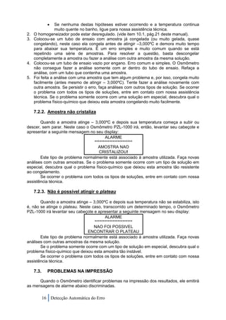  Se nenhuma destas hipóteses estiver ocorrendo e a temperatura continua
                 muito quente no banho, ligue para nossa assistência técnica.
2.   O homogeneizador pode estar desregulado. (vide item 10.1, pág.21 deste manual).
3.   Colocou-se um tubo de ensaio com amostra já congelada (ou muito gelada, quase
     congelando), neste caso ela congela antes de atingir –3,000ºC e demora muito tempo
     para abaixar sua temperatura. É um erro simples e muito comum quando se está
     repetindo uma série de amostras. Para resolver a questão, basta descongelar
     completamente a amostra ou fazer a análise com outra amostra da mesma solução.
4.   Colocou-se um tubo de ensaio vazio por engano. Erro comum e simples. O Osmômetro
     não consegue fazer a análise somente com ar dentro do tubo de ensaio. Refaça a
     análise, com um tubo que contenha uma amostra.
5.   Foi feita a análise com uma amostra que tem algum problema e, por isso, congela muito
     facilmente (antes mesmo de atingir – 3,000ºC). Tente fazer a análise novamente com
     outra amostra. Se persistir o erro, faça análises com outros tipos de solução. Se ocorrer
     o problema com todos os tipos de soluções, entre em contato com nossa assistência
     técnica. Se o problema somente ocorre com uma solução em especial, descubra qual o
     problema físico-químico que deixou esta amostra congelando muito facilmente.

     7.2.2. Amostra não cristaliza

       Quando a amostra atinge – 3,000ºC e depois sua temperatura começa a subir ou
descer, sem parar. Neste caso o Osmômetro PZL-1000 irá, então, levantar seu cabeçote e
apresentar a seguinte mensagem no seu display:
                                        ALARME
                                  ***********************
                                    AMOSTRA NAO
                                     CRISTALIZOU!
       Este tipo de problema normalmente está associado à amostra utilizada. Faça novas
análises com outras amostras. Se o problema somente ocorre com um tipo de solução em
especial, descubra qual o problema físico-químico que deixou esta amostra tão resistente
ao congelamento.
       Se ocorrer o problema com todos os tipos de soluções, entre em contato com nossa
assistência técnica.

     7.2.3. Não é possível atingir o plateau

       Quando a amostra atinge – 3,000ºC e depois sua temperatura não se estabiliza, isto
é, não se atinge o plateau. Neste caso, transcorrido um determinado tempo, o Osmômetro
PZL-1000 irá levantar seu cabeçote e apresentar a seguinte mensagem no seu display:
                                         ALARME
                                   ***********************
                                   NAO FOI POSSIVEL
                                ENCONTRAR O PLATEAU
       Este tipo de problema normalmente está associado à amostra utilizada. Faça novas
análises com outras amostras da mesma solução.
       Se o problema somente ocorre com um tipo de solução em especial, descubra qual o
problema físico-químico que deixou esta amostra tão instável.
       Se ocorrer o problema com todos os tipos de soluções, entre em contato com nossa
assistência técnica.

     7.3.     PROBLEMAS NA IMPRESSÃO

      Quando o Osmômetro identificar problemas na impressão dos resultados, ele emitirá
as mensagens de alarme abaixo discriminadas.

            16 Detecção Automática do Erro
 
