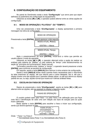 8. CONFIGURAÇÃO DO EQUIPAMENTO
       No painel do Osmômetro existe a tecla “Configuração” que serve para que sejam
definidos os parâmetros de configuração do equipamento.
       Utilizando as teclas [] e [], o operador poderá alternar entre as várias opções de
configuração.

      8.1.     MODO DE OPERAÇÃO (“PLATEAU” OU “TEMPO”)

     Uma vez pressionada a tecla “[Configuração]”, o display apresentará a primeira
mensagem da rotina de configuração:

                                   MODO DE OPERAÇÃO

Pressionada a tecla [ENTRA], deverá aparecer a tela seguinte:
                                MODO ATUAL: Plateau

                                     <ENTRA> = Alterar
Ou:
                                    MODO ATUAL: Tempo

                                    <ENTRA> = Alterar
       Após o pressionamento da tecla [ENTRA], iniciar-se-á a rotina que permite ao
usuário alterar o modo de operação.
       Utilizando as teclas [] e [], o operador alternará entre a opção de realizar as
análises pelo sistema de “plateau” ou pelo sistema de “tempo” (vide esclarecimentos na
seção de “princípios de funcionamento” deste manual).
       Terminada a escolha entre “plateau” e “tempo”, o operador deverá pressionar a tecla
[ENTRA], para confirmar as escolha de configuração.
       Em seguida, aperte a tecla [ANULA] para retornar à rotina anterior de configuração.
       Aperte a tecla [ANULA] tantas vezes quantas forem necessárias para ir retornando
às telas anteriores do display, até que retorne para a rotina desejada, isto é, até que o
display mostre uma das opções que o operador deseje utilizar, ou até que retorne ao display
padrão de uso, ou seja, aquele normal que mostra as 4 últimas análises feitas.

      8.2.     ESCOLHA DA FAIXA DE OPERAÇÃO

       Depois de pressionada a tecla “[Configuração]”, aperte as teclas [] e [] para
alternar entre as opções, até que apareça no display a seguinte opção:

                                   FAIXAS DE OPERAÇÃO

       O usuário poderá optar pela Faixa 1 ou pela Faixa 2 de calibração para que fique
mais fácil a identificação de cada uma com relação aos tipos de solução para as quais
foram calibradas.
       Basta apertar a tecla [ENTRA] para escolher a faixa e iniciar sua configuração,
sendo que deverá aparecer na tela:
                                      FAIXA ATUAL: *
                                     (Osmolalidade **)
                                   [*** a ***] mOsm / Kg
                                    <ENTRA> = Alterar
Onde: * Faixa 1 ou Faixa 2
       ** Osmolalidade baixa (Faixa 1) ou Osmolalidade alta (Faixa 2)

             18 Configuração do Equipamento
 