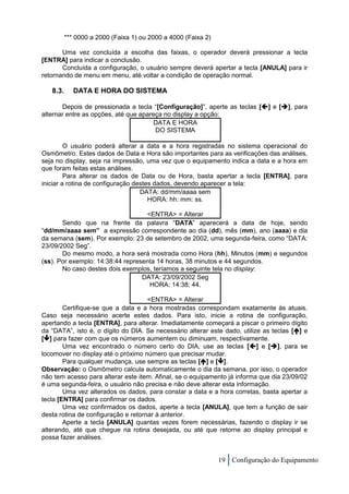 *** 0000 a 2000 (Faixa 1) ou 2000 a 4000 (Faixa 2)

       Uma vez concluída a escolha das faixas, o operador deverá pressionar a tecla
[ENTRA] para indicar a conclusão.
       Concluída a configuração, o usuário sempre deverá apertar a tecla [ANULA] para ir
retornando de menu em menu, até voltar a condição de operação normal.

   8.3.      DATA E HORA DO SISTEMA

       Depois de pressionada a tecla “[Configuração]”, aperte as teclas [] e [], para
alternar entre as opções, até que apareça no display a opção:
                                       DATA E HORA
                                       DO SISTEMA

         O usuário poderá alterar a data e a hora registradas no sistema operacional do
Osmômetro. Estes dados de Data e Hora são importantes para as verificações das análises,
seja no display, seja na impressão, uma vez que o equipamento indica a data e a hora em
que foram feitas estas análises.
         Para alterar os dados de Data ou de Hora, basta apertar a tecla [ENTRA], para
iniciar a rotina de configuração destes dados, devendo aparecer a tela:
                                   DATA: dd/mm/aaaa sem
                                      HORA: hh: mm: ss.

                                   <ENTRA> = Alterar
       Sendo que na frente da palavra “DATA” aparecerá a data de hoje, sendo
“dd/mm/aaaa sem” a expressão correspondente ao dia (dd), mês (mm), ano (aaaa) e dia
da semana (sem). Por exemplo: 23 de setembro de 2002, uma segunda-feira, como “DATA:
23/09/2002 Seg”.
       Do mesmo modo, a hora será mostrada como Hora (hh), Minutos (mm) e segundos
(ss). Por exemplo: 14:38:44 representa 14 horas, 38 minutos e 44 segundos.
       No caso destes dois exemplos, teríamos a seguinte tela no display:
                                  DATA: 23/09/2002 Seg
                                    HORA: 14:38: 44.

                                     <ENTRA> = Alterar
        Certifique-se que a data e a hora mostradas correspondam exatamente às atuais.
Caso seja necessário acerte estes dados. Para isto, inicie a rotina de configuração,
apertando a tecla [ENTRA], para alterar. Imediatamente começará a piscar o primeiro dígito
da “DATA”, isto é, o dígito do DIA. Se necessário alterar este dado, utilize as teclas [] e
[] para fazer com que os números aumentem ou diminuam, respectivamente.
        Uma vez encontrado o número certo do DIA, use as teclas [] e [], para se
locomover no display até o próximo número que precisar mudar.
        Para qualquer mudança, use sempre as teclas [] e [].
Observação: o Osmômetro calcula automaticamente o dia da semana, por isso, o operador
não tem acesso para alterar este item. Afinal, se o equipamento já informa que dia 23/09/02
é uma segunda-feira, o usuário não precisa e não deve alterar esta informação.
        Uma vez alterados os dados, para constar a data e a hora corretas, basta apertar a
tecla [ENTRA] para confirmar os dados.
        Uma vez confirmados os dados, aperte a tecla [ANULA], que tem a função de sair
desta rotina de configuração e retornar à anterior.
        Aperte a tecla [ANULA] quantas vezes forem necessárias, fazendo o display ir se
alterando, até que chegue na rotina desejada, ou até que retorne ao display principal e
possa fazer análises.


                                                               19 Configuração do Equipamento
 