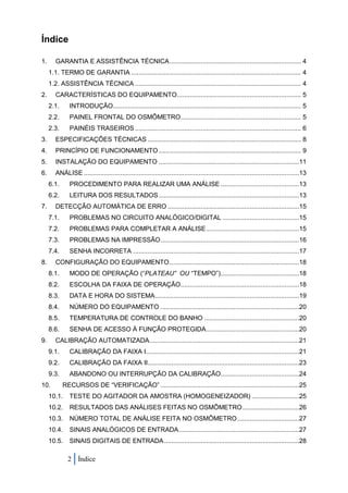 Índice

1.      GARANTIA E ASSISTÊNCIA TÉCNICA ........................................................................ 4
     1.1. TERMO DE GARANTIA ............................................................................................. 4
     1.2. ASSISTÊNCIA TÉCNICA ........................................................................................... 4
2.      CARACTERÍSTICAS DO EQUIPAMENTO.................................................................... 5
     2.1.      INTRODUÇÃO ....................................................................................................... 5
     2.2.      PAINEL FRONTAL DO OSMÔMETRO.................................................................. 5
     2.3.      PAINÉIS TRASEIROS ........................................................................................... 6
3.      ESPECIFICAÇÕES TÉCNICAS .................................................................................... 8
4.      PRINCÍPIO DE FUNCIONAMENTO .............................................................................. 9
5.      INSTALAÇÃO DO EQUIPAMENTO .............................................................................11
6.      ANÁLISE ......................................................................................................................13
     6.1.      PROCEDIMENTO PARA REALIZAR UMA ANÁLISE ...........................................13
     6.2.      LEITURA DOS RESULTADOS .............................................................................13
7.      DETECÇÃO AUTOMÁTICA DE ERRO ........................................................................15
     7.1.      PROBLEMAS NO CIRCUITO ANALÓGICO/DIGITAL ..........................................15
     7.2.      PROBLEMAS PARA COMPLETAR A ANÁLISE ...................................................15
     7.3.      PROBLEMAS NA IMPRESSÃO ............................................................................16
     7.4.      SENHA INCORRETA ...........................................................................................17
8.      CONFIGURAÇÃO DO EQUIPAMENTO .......................................................................18
     8.1.      MODO DE OPERAÇÃO (“PLATEAU” OU “TEMPO”) ...........................................18
     8.2.      ESCOLHA DA FAIXA DE OPERAÇÃO.................................................................18
     8.3.      DATA E HORA DO SISTEMA ...............................................................................19
     8.4.      NÚMERO DO EQUIPAMENTO ............................................................................20
     8.5.      TEMPERATURA DE CONTROLE DO BANHO ....................................................20
     8.6.      SENHA DE ACESSO À FUNÇÃO PROTEGIDA ...................................................20
9.      CALIBRAÇÃO AUTOMATIZADA ..................................................................................21
     9.1.      CALIBRAÇÃO DA FAIXA I....................................................................................21
     9.2.      CALIBRAÇÃO DA FAIXA II...................................................................................23
     9.3.      ABANDONO OU INTERRUPÇÃO DA CALIBRAÇÃO...........................................24
10.         RECURSOS DE “VERIFICAÇÃO” ............................................................................25
     10.1.     TESTE DO AGITADOR DA AMOSTRA (HOMOGENEIZADOR) ..........................25
     10.2.     RESULTADOS DAS ANÁLISES FEITAS NO OSMÔMETRO ...............................26
     10.3.     NÚMERO TOTAL DE ANÁLISE FEITA NO OSMÔMETRO ..................................27
     10.4.     SINAIS ANALÓGICOS DE ENTRADA ..................................................................27
     10.5.     SINAIS DIGITAIS DE ENTRADA ..........................................................................28

              2 Índice
 