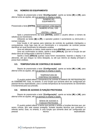 8.4.     NÚMERO DO EQUIPAMENTO

       Depois de pressionada a tecla “[Configuração]”, aperte as teclas [] e [], para
alternar entre as opções, até que apareça no display a opção:
                                       NUMERO DO
                                      EQUIPAMENTO

Pressionada a tecla [ENTRA], deverá aparecer a tela seguinte:
                                NUMERO ATUAL: C00

                                      <ENTRA> = Alterar
         Após o pressionamento da tecla [ENTRA], poderá o usuário alterar o número de
referência do Osmômetro.
         Utilizando as teclas [] e [], o operador poderá ir aumentando ou diminuindo o
número indicado.
         Esta função é útil apenas para sistemas de controle de qualidade interligados a
computadores, onde haja mais de um Osmômetro e o computador de controle precise
identificar em qual Osmômetro foi efetuada a análise.
         Uma vez alterados os dados, basta apertar a tecla [ENTRA], para confirmar.
         Uma vez confirmados os dados, aperte a tecla [ANULA], que tem a função de sair
desta rotina de configuração e retornar à anterior.
         Aperte a tecla [ANULA] quantas vezes forem necessárias, fazendo o display ir se
alterando, até que chegue na rotina desejada, ou até que retorne ao display principal e
possa fazer análises.

   8.5.     TEMPERATURA DE CONTROLE DO BANHO

       Depois de pressionada a tecla “[Configuração]”, aperte as teclas [] e [], para
alternar entre as opções, até que apareça no display a opção:

                                    TEMPERATURA DE
                                 CONTROLE DO BANHO
       O usuário poderá alterar a temperatura de controle do BANHO DE REFRIGERAÇÃO
do OSMÔMETRO. Esta, no entanto, é uma função que somente deve ser configurada por
pessoal técnico especializado, pois a correta temperatura de funcionamento do Osmômetro
é fundamental para sua precisão.

   8.6.     SENHA DE ACESSO À FUNÇÃO PROTEGIDA

       Depois de pressionada a tecla “[Configuração]”, aperte as teclas [] e [], para
alternar entre as opções, até que apareça no display a opção:

                                   SENHA DE ACESSO A
                                   FUNCAO PROTEGIDA
        O usuário poderá alterar a senha que permite o acesso a funções técnicas que, por
serem críticas, têm este acesso protegido, limitado àqueles técnicos que conhecem a
referida senha. Esta, no entanto, é uma função que somente deve ser configurada por
pessoal                                técnico                             especializado.




          20 Configuração do Equipamento
 