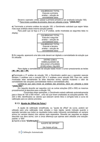 CALIBRACAO TOTAL
                                       Execute a primeira
                                      analise – solução de
                                       osmolalidade baixa
       Deverá o operador, então, passar a primeira amostra a ser analisada (solução 100).
       ** Para iniciar a análise da amostra, deve ser utilizada a tecla: “[ANÁLISE]”.

e) Terminada a primeira análise da solução 100, o Osmômetro solicitará que sejam feitas
mais duas análises desta mesma solução-padrão.
       Para pedir que se faça a 2ª e a 3ª análise, serão mostradas as seguintes telas no
display:
                                 CALIBRACAO TOTAL
                                   Execute a segunda
                                  analise – solução de
                                   osmolalidade baixa
                                 CALIBRACAO TOTAL
                                   Execute a terceira
                                  analise – solução de
                                   osmolalidade baixa

f) Em seguida, aparecerá uma tela onde deverá ser digitado a osmolalidade da solução que
foi utilizada:
                                         ENTRE COM A
                                      OSMOLALIDADE DA
                                     SOLUCAO UTILIZADA
                                     [0100] mOsm / Kg H2O
          Para digitar a osmolalidade da solução basta mover o cursor pressionando as teclas
[], [], [] e [].

g)Terminada a 3ª análise da solução 100, o Osmômetro pedirá que o operador execute
também 3 análises com a solução 220 e 3 análises coma solução 500. Para isto, serão
mostradas telas semelhantes às telas descritas acima, apenas mudando o valor da
osmolalidade das soluções (osmolalidade média e osmolalidade alta).
        Lembre-se que para iniciar as análises das amostras, deve ser utilizada a tecla
“[ANÁLISE]”.
        Em seguida deverão ser seguidos com as outras soluções (220 e 500) os mesmos
procedimentos já descritos para a solução 100.
              Concluídas estas operações, o Osmômetro estará calibrado automaticamente
para a faixa de 100 a 500 mOsm , uma vez que foram analisadas as soluções-padrão 100,
220 e 500, identificados os valores que estavam sendo lidos e corrigida toda a curva de
calibração para os valores previstos.

   9.1.3. Ajuste de Offset da Faixa I

        A opção de calibração simplificada, ou “ajuste de offset” da curva, poderá ser
utilizada para uma calibração mais simples e mais rápida, sendo indicada quando o
operador percebe que todos os resultados todos estão indicando osmolalidade um sempre
acima (ou sempre abaixo) dos valores reais esperados. Deverão ser seguidas as etapas
descritas nos itens acima, com a única diferença que apenas será utilizada uma solução-
padrão: a “500”.
a) Aperte a tecla “[Calibração]”:
                                  AJUSTE DE OFFSET

                                     DA FAIXA ATUAL

       22 Calibração Automatizada
 
