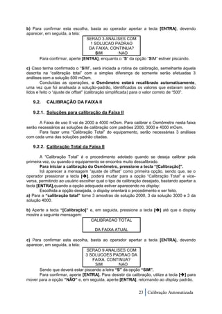 b) Para confirmar esta escolha, basta ao operador apertar a tecla [ENTRA], devendo
aparecer, em seguida, a tela:
                               SERAO 3 ANALISES COM
                                 1 SOLUCAO PADRAO
                                DA FAIXA. CONTINUA?
                                   SIM         NAO
      Para confirmar, aperte [ENTRA], enquanto o “S” da opção “SIM” estiver piscando.

c) Caso tenha confirmado o “SIM”, será iniciada a rotina de calibração, semelhante àquela
descrita na “calibração total” com a simples diferença de somente serão efetuadas 3
análises com a solução 500 mOsm.
        Concluídas as operações, o Osmômetro estará recalibrado automaticamente,
uma vez que foi analisada a solução-padrão, identificados os valores que estavam sendo
lidos e feito o “ajuste de offset” (calibração simplificada) para o valor correto de “500”.

   9.2.   CALIBRAÇÃO DA FAIXA II

   9.2.1. Soluções para calibração da Faixa II

       A Faixa de uso II vai de 2000 a 4000 mOsm. Para calibrar o Osmômetro nesta faixa
serão necessários as soluções de calibração com padrões 2000, 3000 e 4000 mOsm.
       Para fazer uma “Calibração Total” do equipamento, serão necessárias 3 análises
com cada uma das soluções padrão citadas.

   9.2.2. Calibração Total da Faixa II

        A “Calibração Total” é o procedimento adotado quando se deseja calibrar pela
primeira vez, ou quando o equipamento se encontra muito descalibrado.
        Para iniciar a calibração do Osmômetro, pressione a tecla “[Calibração]”.
        Irá aparecer a mensagem “ajuste de offset” como primeira opção, sendo que, se o
operador pressionar a tecla [], poderá mudar para a opção “Calibração Total” e vice-
versa, permitindo ao usuário escolher qual o tipo de calibração desejado, bastando apertar a
tecla [ENTRA],quando a opção adequada estiver aparecendo no display.
        Escolhida a opção desejada, o display orientará o procedimento e ser feito.
a) Para a “calibração total” tome 3 amostras de solução 2000, 3 da solução 3000 e 3 da
solução 4000.

b) Aperte a tecla “[Calibração]” e, em seguida, pressione a tecla [] até que o display
mostre a seguinte mensagem:
                                 CALIBRACAO TOTAL

                                     DA FAIXA ATUAL

c) Para confirmar esta escolha, basta ao operador apertar a tecla [ENTRA], devendo
aparecer, em seguida, a tela:
                               SERAO 9 ANALISES COM
                               3 SOLUCOES PADRAO DA
                                  FAIXA. CONTINUA?
                                   SIM          NAO
      Sendo que deverá estar piscando a letra “S” da opção “SIM”.
      Para confirmar, aperte [ENTRA]. Para desistir da calibração, utilize a tecla [] para
mover para a opção “NÃO” e, em seguida, aperte [ENTRA], retornando ao display padrão.


                                                             23 Calibração Automatizada
 
