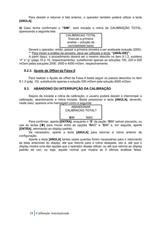 Para desistir e retornar à tela anterior, o operador também poderá utilizar a tecla
[ANULA].

d) Caso tenha confirmado o “SIM”, será iniciada a rotina de CALIBRAÇÃO TOTAL,
aparecendo a seguinte tela:
                                      CALIBRACAO TOTAL
                                        Execute a primeira
                                       analise – solução de
                                        osmolalidade baixa
        Deverá o operador, então, passar a primeira amostra a ser analisada (solução 2000).
        ** Para iniciar a análise da amostra, deve ser utilizada a tecla: “[ANÁLISE]”.
        A partir daqui, o procedimento deverá ser o mesmo descrito no item 9.1.2, subitens
“d” e “g” (págs.18 e 19, respectivamente), substituindo apenas as soluções 100, 220 e 500
mOsm pelas soluções 2000, 3000 e 4000 mOsm, respectivamente.

   9.2.3. Ajuste de Offset da Faixa II

        Para realizar o Ajuste de offset da Faixa II basta seguir os passos descritos no item
9.1.3 (pág. 19), substituindo apenas a solução 500 mOsm pela solução 4000 mOsm.

   9.3.     ABANDONO OU INTERRUPÇÃO DA CALIBRAÇÃO

        Depois de iniciada a rotina de calibração, o usuário poderá desistir e interromper a
calibração, abandonando a rotina iniciada. Basta pressionar a tecla [ANULA], devendo,
neste caso, aparece uma mensagem como a seguinte:
                                       ABANDONAR
                                   CALIBRACAO TOTAL?

                                     SIM         NAO
       Para confirmar, aperte [ENTRA], enquanto o “S” da opção “SIM” estiver piscando, ou
use as teclas [] para mover entre as opções “NAO” e “SIM” e, em seguida, aperte
[ENTRA], retornando ao display padrão.
       Se necessário, aperte a tecla [ANULA] para retornar à rotina anterior de
configuração.
       Aperte a tecla [ANULA] tantas vezes quantas forem necessárias para ir retornando
às telas anteriores do display, até que retorne para a rotina desejada, isto é, até que o
display mostre uma das opções que o operador deseje utilizar, ou até que retorne ao display
padrão de uso, ou seja, aquele normal que mostra as 4 últimas análises feitas.




          24 Calibração Automatizada
 