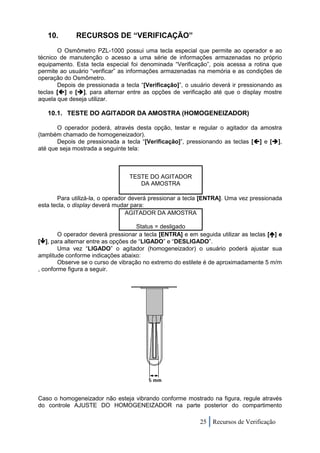 10.        RECURSOS DE “VERIFICAÇÃO”
       O Osmômetro PZL-1000 possui uma tecla especial que permite ao operador e ao
técnico de manutenção o acesso a uma série de informações armazenadas no próprio
equipamento. Esta tecla especial foi denominada “Verificação”, pois acessa a rotina que
permite ao usuário “verificar” as informações armazenadas na memória e as condições de
operação do Osmômetro.
       Depois de pressionada a tecla “[Verificação]”, o usuário deverá ir pressionando as
teclas [] e [], para alternar entre as opções de verificação até que o display mostre
aquela que deseja utilizar.

   10.1. TESTE DO AGITADOR DA AMOSTRA (HOMOGENEIZADOR)

       O operador poderá, através desta opção, testar e regular o agitador da amostra
(também chamado de homogeneizador).
       Depois de pressionada a tecla “[Verificação]”, pressionando as teclas [] e [],
até que seja mostrada a seguinte tela:



                                 TESTE DO AGITADOR
                                    DA AMOSTRA

       Para utilizá-la, o operador deverá pressionar a tecla [ENTRA]. Uma vez pressionada
esta tecla, o display deverá mudar para:
                                 AGITADOR DA AMOSTRA

                                     Status = desligado
        O operador deverá pressionar a tecla [ENTRA] e em seguida utilizar as teclas [] e
[], para alternar entre as opções de “LIGADO” e “DESLIGADO”.
        Uma vez “LIGADO” o agitador (homogeneizador) o usuário poderá ajustar sua
amplitude conforme indicações abaixo:
        Observe se o curso de vibração no extremo do estilete é de aproximadamente 5 m/m
, conforme figura a seguir.




Caso o homogeneizador não esteja vibrando conforme mostrado na figura, regule através
do controle AJUSTE DO HOMOGENEIZADOR na parte posterior do compartimento

                                                           25 Recursos de Verificação
 