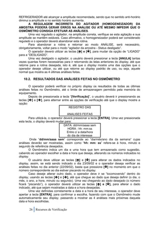 REFRIGERADOR até alcançar a amplitude recomendada, sendo que no sentido anti-horário
diminui a amplitude e no sentido horário aumenta.
       A REGULAGEM INCORRETA DO AGITADOR (HOMOGENEIZADOR) DA
AMOSTRA PODERÁ GERAR ERROS NA ANÁLISE OU ATÉ MESMO IMPEDIR QUE O
OSMÔMETRO CONSIGA EFETUAR AS ANÁLISES.
       Uma vez regulado o agitador, na amplitude correta, verifique se esta agitação e sua
amplitude se mantêm estáveis. Caso afirmativo, o homogeneizador poderá ser considerado
regulado e o operador deverá abandonar esta rotina.
       Para abandonar a rotina e retornar ao modo ANÁLISE, será necessário,
obrigatoriamente, voltar para o modo “agitador da amostra - Status desligado”.
       O operador deverá utilizar as teclas [] e [], para mudar da opção de “LIGADO”
para a “DESLIGADO”.
       Uma vez desligado o agitador, o usuário deverá pressionar a tecla [ANULA] tantas
vezes quantas forem necessárias para ir retornando às telas anteriores do display, até que
retorne para a rotina desejada, isto é, até que o display mostre uma das opções que o
operador deseje utilizar, ou até que retorne ao display padrão de uso, ou seja, aquele
normal que mostra as 4 últimas análises feitas.

   10.2. RESULTADOS DAS ANÁLISES FEITAS NO OSMÔMETRO

        O operador poderá verificar no próprio display os resultados de todas as últimas
análises feitas no Osmômetro, até o limite de armazenagem permitido pela memória do
equipamento.
        Depois de pressionada a tecla “[Verificação]”, o usuário deverá ir pressionando as
teclas [] e [], para alternar entre as opções de verificação até que o display mostre a
opção:
                                     REGISTRO DAS

                                      ANALISES FEITAS
        Para utilizá-la, o operador deverá pressionar a tecla [ENTRA]. Uma vez pressionada
esta tecla, o display deverá mudar para:
                                    DATA: dd/mm/aaaa sem
                                       HORA : hh: mm:ss
                                      Entre c/ a data/hora
                                      do dia de interesse
         Onde “dd/mm/aaaa sem” corresponde ao “dia/mês/ano dia da semana” cujas
análises deverão ser mostradas, assim como “hh: mm: ss” refere-se à hora, minuto e
segundo de referência desejados.
        O Osmômetro indica um dia e uma hora que tem armazenado como sugestão,
cabendo ao operador escolher a data e hora que deseja, alterando os números indicados no
display.
        O usuário deve utilizar as teclas [] e [] para alterar os dados indicados no
display, assim, se está sendo indicado o dia 23/09/02 e o operador deseja verificar as
análises feitas no dia anterior (22/09/02), basta que pressione [] no momento em que o
número correspondente ao dia estiver piscando no display.
        Caso deseje alterar outro dado, o operador deve ir se “locomovendo” dentro do
display, usando as teclas [] e [], até que chegue ao dado que deseja definir (o dia, o
mês, o ano, a hora, minuto ou segundo). Uma vez chegando ao dado desejado (o número
ficará “piscando”), o operador deverá utilizar as teclas [] e [], para alterar o dado
indicado, até que sejam mostradas a data e a hora desejadas.
        Uma vez definidas corretamente a data e a hora de seu interesse, o operador deve
apertar a tecla [ENTRA], para confirmar a escolha, fazendo com que o Osmômetro mude
automaticamente seu display, passando a mostrar as 4 análises mais próximas daquela
data e hora escolhidas.

       26 Recursos de Verificação
 
