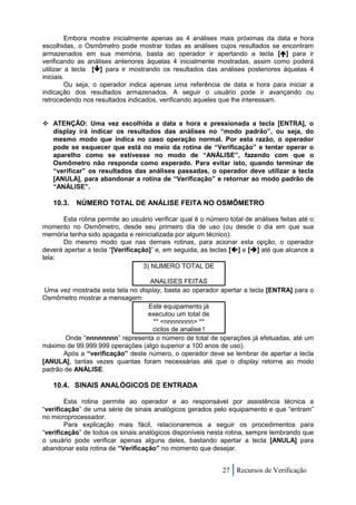 Embora mostre inicialmente apenas as 4 análises mais próximas da data e hora
escolhidas, o Osmômetro pode mostrar todas as análises cujos resultados se encontram
armazenados em sua memória, basta ao operador ir apertando a tecla [] para ir
verificando as análises anteriores àquelas 4 inicialmente mostradas, assim como poderá
utilizar a tecla [] para ir mostrando os resultados das análises posteriores àquelas 4
iniciais.
         Ou seja, o operador indica apenas uma referência de data e hora para iniciar a
indicação dos resultados armazenados. A seguir o usuário pode ir avançando ou
retrocedendo nos resultados indicados, verificando aqueles que lhe interessam.


 ATENÇÃO: Uma vez escolhida a data e hora e pressionada a tecla [ENTRA], o
  display irá indicar os resultados das análises no “modo padrão”, ou seja, do
  mesmo modo que indica no caso operação normal. Por esta razão, o operador
  pode se esquecer que está no meio da rotina de “Verificação” e tentar operar o
  aparelho como se estivesse no modo de “ANÁLISE”, fazendo com que o
  Osmômetro não responda como esperado. Para evitar isto, quando terminar de
  “verificar” os resultados das análises passadas, o operador deve utilizar a tecla
  [ANULA], para abandonar a rotina de “Verificação” e retornar ao modo padrão de
  “ANÁLISE”.

   10.3. NÚMERO TOTAL DE ANÁLISE FEITA NO OSMÔMETRO

       Esta rotina permite ao usuário verificar qual é o número total de análises feitas até o
momento no Osmômetro, desde seu primeiro dia de uso (ou desde o dia em que sua
memória tenha sido apagada e reinicializada por algum técnico).
       Do mesmo modo que nas demais rotinas, para acionar esta opção, o operador
deverá apertar a tecla “[Verificação]” e, em seguida, as teclas [] e [] até que alcance a
tela:
                                   3) NUMERO TOTAL DE

                                   ANALISES FEITAS
 Uma vez mostrada esta tela no display, basta ao operador apertar a tecla [ENTRA] para o
Osmômetro mostrar a mensagem:
                                  Este equipamento já
                                  executou um total de
                                    ** <nnnnnnnn> **
                                    ciclos de analise !
       Onde “nnnnnnnn” representa o número de total de operações já efetuadas, até um
máximo de 99.999.999 operações (algo superior a 100 anos de uso).
      Após a “verificação” deste número, o operador deve se lembrar de apertar a tecla
[ANULA], tantas vezes quantas foram necessárias até que o display retorne ao modo
padrão de ANÁLISE.

   10.4. SINAIS ANALÓGICOS DE ENTRADA

        Esta rotina permite ao operador e ao responsável por assistência técnica a
“verificação” de uma série de sinais analógicos gerados pelo equipamento e que “entram”
no microprocessador.
        Para explicação mais fácil, relacionaremos a seguir os procedimentos para
“verificação” de todos os sinais analógicos disponíveis nesta rotina, sempre lembrando que
o usuário pode verificar apenas alguns deles, bastando apertar a tecla [ANULA] para
abandonar esta rotina de “Verificação” no momento que desejar.


                                                              27 Recursos de Verificação
 