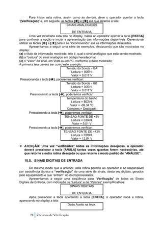 Para iniciar esta rotina, assim como as demais, deve o operador apertar a tecla
“[Verificação]” e, em seguida, as teclas [] e [] até que alcance a tela:
                                    SINAIS ANALOGICOS

                                          DE ENTRADA
         Uma vez mostrada esta tela no display, basta ao operador apertar a tecla [ENTRA]
para confirmar a opção e iniciar a apresentação das informações disponíveis. Devendo-se
utilizar as teclas [] e [] para ir se “locomovendo” até as informações desejadas.
         Apresentamos a seguir uma série de exemplos, destacando que são mostradas no
display:
(a) o título da informação mostrada, isto é, qual o sinal analógico que está sendo mostrado;
(b) a “Leitura” do sinal analógico em código hexadecimal;
(c) o “Valor” do sinal, em Volts ou em ºC, conforme o dado mostrado;
A primeira tela deverá ser como este exemplo:
                                     Tensão da Sonda - GA
                                         Leitura = 00EH.
                                          Valor = 0,017 V
 Pressionando a tecla [], poderemos verificar:
                                     Tensão da Sonda - GB
                                         Leitura = 00EH.
                                          Valor = 0.017 V
          Pressionando a tecla [], poderemos verificar:
                                     Temperatura do banho
                                         Leitura = BC5H.
                                        Valor = -09.34 ºC
                                      Compres.= Desligado
         Pressionando a tecla [], poderemos verificar:
                                   TENSAO FONTE DE +5V
                                         Leitura = CD4H.
                                          Valor = 5,01 V
         Pressionando a tecla [], poderemos verificar:
                                   TENSAO FONTE DE +12V
                                         Leitura = CD9H.
                                          Valor = 12,04 V

 ATENÇÃO: Uma vez “verificadas” todas as informações desejadas, o operador
  deverá pressionar a tecla [ANULA] tantas vezes quantas forem necessárias, até
  que retorne a outra rotina desejada ou que retorne a modo padrão de “ANÁLISE”.

   10.5. SINAIS DIGITAIS DE ENTRADA

        Do mesmo modo que a anterior, esta rotina permite ao operador e ao responsável
por assistência técnica a “verificação” de uma série de sinais, desta vez digitais, gerados
pelo equipamento e que “entram” no microprocessador.
        Apresentamos a seguir uma seqüência para “Verificação” de todos os Sinais
Digitais de Entrada, com indicação de “Leitura” e de “Valores” exemplificativos:
                                     SINAIS DIGITAIS

                                   DE ENTRADA
      Após pressionar a tecla apertando a tecla [ENTRA], o operador inicia a rotina,
aparecendo no display a tela:
                                Dado Aceito na Impr.


       28 Recursos de Verificação
 
