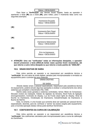 Status = DESLIGADO
       Para fazer a “Verificação” dos demais Sinais Digitais, basta ao operador ir
apertando a tecla [] (ou a tecla [], para voltar), para ir mostrando telas como nos
seguintes exemplos:

                                  Impressora Ocupada
                                  Status = DESLIGADO

[]

                                  Impressora Sem Papel
                                   Status = DESLIGADO

[]

                                 Impressora Selecionada
                                  Status = DESLIGADO

[]

                                   Erro na Impressora
                                  Status = DESLIGADO


 ATENÇÃO: Uma vez “verificadas” todas as informações desejadas, o operador
  deverá pressionar a tecla [ANULA] tantas vezes quantas forem necessárias, até
  que retorne a outra rotina desejada ou que retorne a modo padrão de “ANÁLISE”.

   10.6. SINAIS DIGITAIS DE SAÍDA

        Esta rotina permite ao operador e ao responsável por assistência técnica a
“verificação” de uma série de sinais digitais, gerados pelo microprocessador e enviados ao
equipamento para o controle dos seus sistemas.
                                     SINAIS DIGITAIS

                                          DE SAIDA
        Através destes sinais o pessoal especializado, responsável pela assistência técnica
do equipamento, poderá simular algumas operações e analisar o comportamento dos vários
sistemas que compõem o Osmômetro PZL-1000.
        Dentre estes sinais gerados e sistemas controlados, temos: Motor do Compressor,
Elevador (motor) do Cabeçote, Inibidor do Agitador da Amostra, Nível Forte de Agitação
(homogeneizador), Contraste do Display, Luz de Fundo (back light) do Display, Sinal de
Escrita na Impressora, Inicialização da Impressora, Autoalimentação da Impressora e
Buzina de Alarme.
        Esta, no entanto, é uma função que somente deve ser operada por pessoal técnico
especializado, devendo, para tal, conhecer a “senha” de acesso exigida pelo equipamento,
pois a incorreta operação destas rotinas pode danificar Osmômetro.

   10.7. COEFICIENTES DA CURVA DE CALIBRAÇÃO

        Esta rotina permite ao operador e ao responsável por assistência técnica a
“verificação” dos coeficientes calculados pelo microprocessador para a curva de calibração
do Osmômetro.

                                                            29 Recursos de Verificação
 