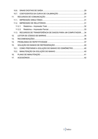 10.6.    SINAIS DIGITAIS DE SAÍDA ................................................................................29
  10.7.    COEFICIENTES DA CURVA DE CALIBRAÇÃO ..................................................29
11.     RECURSOS DE COMUNICAÇÃO ............................................................................31
  11.1.    IMPRESSÃO SIMULTÂNEA .................................................................................31
  11.2.    IMPRESSÃO DE RELATÓRIOS ...........................................................................31
      11.2.1.     Relatórios – Impressão Total ........................................................................32
      11.2.2.     Relatórios – Impressão Parcial......................................................................33
  11.3.    RECURSOS DE TRANSFERÊNCIA DE DADOS PARA UM COMPUTADOR ......34
12.     LEITOR DE CÓDIGO DE BARRAS ..........................................................................35
13.     RECOMENDAÇÕES ................................................................................................36
14.     PROBLEMAS DE REPETITIVIDADE .......................................................................37
15.     SOLUÇÃO DO BANHO DE REFRIGERAÇÃO .........................................................40
  15.1.    COMO PREPARAR A SOLUÇÃO DO BANHO DO OSMÔMETRO ......................40
  15.2.    MANUTENÇÃO DA SOLUÇÃO DO BANHO ........................................................40
16.     PLANO DE MANUTENÇÃO .....................................................................................41
17.     ACESSÓRIOS ..........................................................................................................42




                                                                                       3 Índice
 