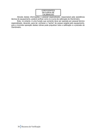 COEFICIENTES
                                      DA CURVA DE
                                       CALIBRACAO
       Através destas informações o pessoal especializado, responsável pela assistência
técnica do equipamento, poderá verificar como é a curva de calibração do Osmômetro.
       Esta, no entanto, é uma função que somente deve ser operada por pessoal técnico
especializado, devendo, para tal, conhecer a “senha” de acesso exigida pelo equipamento,
pois a incorreta operação destas rotinas pode prejudicar toda a calibração e a precisão do
Osmômetro.




       30 Recursos de Verificação
 