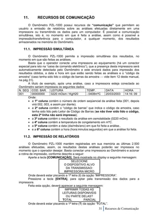 11.        RECURSOS DE COMUNICAÇÃO
       O Osmômetro PZL-1000 possui recursos de “comunicação” que permitem ao
usuário a emissão de relatórios sobre as análises efetuadas diretamente em uma
impressora ou transmitindo os dados para um computador. É possível a comunicação
simultânea, isto é, no momento em que é feita a análise, assim como é possível a
impressão/transferência para o computador, a qualquer momento, dos resultados
armazenados na memória do Osmômetro.

   11.1. IMPRESSÃO SIMULTÂNEA

       O Osmômetro PZL-1000 permite a impressão simultânea dos resultados, no
momento em que são feitas as análises.
       Basta que o operador conecte uma impressora ao equipamento (há um conector
especial para isto na “caixa de comando eletrônico”), que a presença desta impressora será
automaticamente detectada pelo Osmômetro e este enviará dados para impressão dos
resultados obtidos, a data e hora em que estão sendo feitas as análises e o “código da
amostra” (caso tenha sido lido o código de barras da amostra  vide item 12 deste manual,
na pág.31).
       A título de exemplo, após uma análise, caso a impressora esteja conectada ao
Osmômetro seriam impressos os seguintes dados:
N. SEQ COD. BAR. LEITURA                            TEMP.         DATA           HORA
001       00000000       0220 mOsm / KgH20          - 0408mºC     20/03/2003     14:16: 09
       Onde:
        a 1ª coluna contém o número de ordem seqüencial da análise feita (001, depois
          virá 002, 003, e assim por diante).
        a 2ª coluna contém o “código de barras” que indica o código da amostra, caso
          tenha sido lido pelo Leitor de Código de Barras (se não tiver sido lido o código,
          esta 2ª linha não será impressa);
        a 3ª coluna contém o resultado da análise em osmolalidade (0220 mOm).
        a 4ª coluna contém a temperatura de congelamento em mºC.
        a 5ª coluna contém a data (dia/mês/ano) em que foi feita a análise..
        e a 6ª coluna contém a hora (hora:minutos:segundos) em que a análise foi feita.

   11.2. IMPRESSÃO DE RELATÓRIOS

        O Osmômetro PZL-1000 mantém registradas em sua memória as últimas 2.500
análises efetuadas, assim, os resultados destas análises poderão ser impressos no
momento que o operador desejar. Basta conectar uma impressora ao Osmômetro e acionar
a rotina de impressão, conforme descrito a seguir:
        Aperte a tecla [COMUNICAÇÃO]. Será mostrada no display a seguinte mensagem:
                                        SELECIONE
                                   O DISPOSITIVO ALVO
                                     DA TRANSMISSAO:
                                   IMPRESSORA MICRO
        Onde deverá estar piscando a 1ª letra (I) da opção “IMPRESSORA”.
        Pressione a tecla [ENTRA], para optar pela transmissão dos dados para a
impressora.
        Feita esta opção, deverá aparecer a seguinte mensagem:
                                    IMPRIMIR TODAS AS
                                  LEITURAS DISPONIVEIS
                                     OU PARTE DELAS?
                                  TOTAL            PARCIAL
        Onde deverá estar piscando a 1ª letra (T) da opção “TOTAL”.
                                                            31 Recursos de Comunicação
 