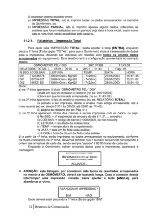 O operador poderá escolher entre:
       a) IMPRESSÃO TOTAL, isto é, imprimir todas os dados armazenados na memória
          do Osmômetro, ou
       b) IMPRESSÃO PARCIAL, isto é, imprimir apenas alguns dados, referentes às
          análises que foram realizadas em um período cuja data e hora inicial, assim como
          data e hora final, serão escolhidas pelo usuário.

   11.2.1.    Relatórios – Impressão Total

        Para optar pela “IMPRESSÃO TOTAL”, basta apertar a tecla [ENTRA], enquanto
pisca a 1ª letra (T) da opção “TOTAL”, para que o Osmômetro inicie a transmissão de dados
para a impressora, devendo ser impresso um relatório com todos os últimos dados
armazenados no equipamento. Este relatório terá a configuração apresentada no exemplo
abaixo:
             OSMÔMETRO PZL-1000                          | 28/01/1999     |     11:43:08
 RELATORIO TOTAL |            01/01 - 00:00 a           28/01 - 11:43   |    Pág.: 01
 N.SEQ COD.BAR.             LEITURA                      TEMP.        DATA            HORA
 001       12345678         3994mOsm / KgH20             - 7420mC     27/01/2003      15:47: 45
 001       87654321         3999mOsm / KgH20             - 7430mC     28/01/2003      15:51: 07
 002       95721351         3995mOms / KgH20             - 7422mC     28/01/2003      15:54: 40
Onde:
a) na 1ª linha aparecem: i) título “OSMÔMETRO PZL-1000”
                ii)data em que foi impresso o relatório (no ex: 28/01/2003)
                iii)hora em que foi iniciada a impressão (no ex: 11:43: 08)
b) na 2ª linha aparecem: i) tipo do relatório impresso (no ex: RELATÓRIO TOTAL)
                ii) período a ser impresso, desde a análise mais antiga armazenada, até a
mais recente (no ex: desde 01/01 às 00h00, até 28/01 às 11h43).
                iii) página do relatório (no ex: Pág. 01)
c) na 3ª linha aparecem: títulos das colunas a serem impressas com os dados, ou seja:
                i) No SEQ. = nº seqüencial da amostra do dia (1ª, 2ª,..., amostra);
                ii) COD.BAR. = código de barras (=00000000, se não houver);
                iii) LEITURA = resultado da análise feita;
                iv) TEMP. = temperatura de congelamento;
                v) DATA = data em foi feita cada análise;
                vi) HORA = hora do dia em foi feita cada análise.
d) a partir da 4ª linha, serão impressos os dados armazenados no equipamento, conforme
os títulos constantes na 3ª linha. Devemos lembrar que o número seqüencial corresponde à
ordem das amostras de cada dia, sendo sempre “zerado” à 00:00 horas de cada dia.
        Enquanto o Osmômetro estiver enviando dados para a impressora, aparecerá a
mensagem:
                                         ************************
                                     IMPRIMINDO RELATORIO
                                         ************************
                                              AGUARDE...

 ATENÇÃO: esta listagem, por constarem dela todos os resultados armazenados
  na memória do OSMÔMETRO, deverá ser bastante longa. Caso o operador deseje
  interromper uma impressão iniciada, basta apertar a tecla [ANULA], para
  abandonar a rotina.

                                ABANDONAR IMPRESSAO?

                                  SIM              NAO
       Onde deverá estar piscando a 1ª letra (S) da opção “SIM”.

        32 Recursos de Comunicação
 