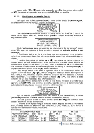 Use as teclas [] e [] para mudar sua opção entre SIM (interromper a impressão)
ou NÃO (prosseguir a impressão), apertando a tecla [ENTRA] em seguida.

   11.2.2.    Relatórios – Impressão Parcial

        Para optar pela “IMPRESSÃO PARCIAL”, basta apertar a tecla [COMUNICAÇÃO],
devendo ser mostrada no display a seguinte mensagem:
                                     IMPRIMIR TODAS AS
                                   LEITURAS DISPONIVEIS
                                      OU PARTE DELAS?
                                   TOTAL            PARCIAL
        Use a tecla [] para alternar entre as opções (“TOTAL” ou “PARCIAL”), depois de
mudar para a opção PARCIAL, aperte a tecla [ENTRA]. Deverá então ser mostrada a
seguinte mensagem:
                                    DATA: dd/mm/aaaa sem
                                       HORA : hh: mm:ss
                                   ENTRE C/ A DATA/HORA
                                   INICIAL DO RELATORIO
         Onde “dd/mm/aaaa sem” corresponde ao “dia/mês/ano dia da semana”, assim
como “hh: mm: ss” refere-se à hora, minuto e segundo da primeira análise a ser
mostrada.
        O Osmômetro indica um dia e uma hora que tem armazenado como sugestão,
cabendo ao operador escolher a data e hora que deseja, alterando os números indicados no
display.
        O usuário deve utilizar as teclas [] e [] para alterar os dados indicados no
display, assim, se está sendo indicado o dia 23/09/02 e o operador deseja verificar as
análises feitas a partir do dia anterior (22/09/02), basta que pressione [] no momento em
que o número correspondente ao dia estiver piscando no display, a cada toque em [] o
display volta um dia e cada toque em [] adianta-se um dia.
        Caso deseje alterar outro dado, o operador deve ir se locomovendo dentro do
display, usando as teclas [] e [], até que chegue ao dado que deseja definir (o dia, o
mês, o ano, a hora, minuto ou segundo). Uma vez chegando ao dado desejado (o número
ficará “piscando”), o operador deverá utilizar as teclas [] e [], para alterar o dado
indicado, até que seja mostrado a data e hora desejados.
        Uma vez definidas corretamente a data e a hora de seu interesse, o operador deve
apertar a tecla [ENTRA], para confirmar a escolha, fazendo com que o Osmômetro mude
automaticamente seu display, passando a mostrar a tela seguinte:
                                    DATA: dd/mm/aaaa sem
                                       HORA : hh: mm:ss
                                   ENTRE C/ A DATA/HORA
                                    FINAL DO RELATORIO
        Siga os mesmos procedimento acima para alterar a data (dd/mm/aaaa) e a hora
(hh:mm:ss) referentes à últimas análises a serem impressas no relatório.
        Uma vez ajustadas a data e a hora, aperte a tecla [ENTRA] para confirmar estes
dados e determinar o início da impressão.
        O relatório a ser impresso segue o mesmo padrão daquele descrito na “impressão
total”, devendo apenas se diferenciar pelo título (RELATÓRIO PARCIAL) e por indicar a
data de início de fim estabelecida pelo usuário.
Por exemplo:
            OSMÔMETRO PZL-1000                       | 28/01/1999        |    11:43:08
 RELATORIO TOTAL |          01/01 - 00:00 a        28/01 - 11:43       |   Pág.: 01
 N.SEQ COD.BAR.           LEITURA                    TEMP.          DATA            HORA
 001       87654321       3999mOsm / KgH20           - 7430mC       28/01/2003      15:51: 07
 002       95721351       3995mOms / KgH20           - 7422mC       28/01/2003      15:54: 40

                                                             33 Recursos de Comunicação
 