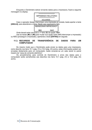 Enquanto o Osmômetro estiver enviando dados para a impressora, ficará a seguinte
mensagem no display:
                                   ************************
                               IMPRIMINDO RELATORIO
                                   ************************
                                        AGUARDE...
     Caso o operador deseje interromper uma impressão já iniciada, basta apertar a tecla
[ANULA], para abandonar a rotina. Neste caso aparecerá a tela:
                              ABANDONAR IMPRESSAO?

                                  SIM             NAO
      Onde deverá estar piscando a 1ª letra (S) da opção “SIM”.
      Use as teclas [] e [] para mudar sua opção entre SIM (interromper a impressão)
ou NÃO (prosseguir a impressão), apertando a tecla [ENTRA] em seguida.

   11.3. RECURSOS DE              TRANSFERÊNCIA          DE     DADOS       PARA      UM
         COMPUTADOR

        Do mesmo modo que o Osmômetro pode enviar os dados para uma impressora,
como descrito nos itens 10.1 (pág. 21) e 10.2 (pág. 23) acima, estas informações podem ser
enviadas diretamente para um computador, basta conectar-se um cabo serial no painel
traseiro da “caixa de comando eletrônico”.
        Os procedimentos para controle do Osmômetro e envio dos dados para o
computador serão semelhantes aos descritos nos itens 10.1 (pág. 21) e 10.2 (pág. 23)
acima.




       34 Recursos de Comunicação
 