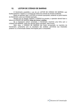 12.        LEITOR DE CÓDIGO DE BARRAS
         O Osmômetro possibilita o uso de um LEITOR DE CÓDIGO DE BARRAS, que
facilita bastante o registro e o controle dos dados de controle da amostra analisada.
         Basta ao operador ligar o LEITOR no conector apropriado, existente na parte traseira
do Osmômetro, para sua imediata operação.
         Sempre que se desejar registrar o CÓDIGO da amostra, o operador deverá fazer a
leitura do CÓDIGO DE BARRAS antes de iniciar a análise.
         Se a impressora estiver conectada, o Osmômetro imprimirá uma linha com o
CÓDIGO DE BARRAS, antes dos demais dados (resultado, data e hora).
         Além disto, o CÓDIGO DE BARRAS lido ficará armazenado na memória do
Osmômetro, juntamente com os resultados das análises, permitindo sua impressão
posterior ou a transmissão destas informações para o computador.




                                                             35 Recursos de Comunicação
 