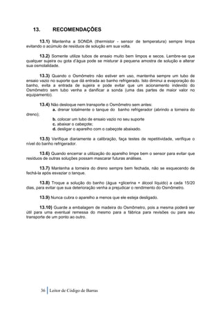 13.          RECOMENDAÇÕES

          13.1) Mantenha a SONDA (thermistor - sensor de temperatura) sempre limpa
evitando o acúmulo de resíduos de solução em sua volta.

      13.2) Somente utilize tubos de ensaio muito bem limpos e secos. Lembre-se que
qualquer sujeira ou gota d’água pode se misturar à pequena amostra de solução e alterar
sua osmolalidade.

       13.3) Quando o Osmômetro não estiver em uso, mantenha sempre um tubo              de
ensaio vazio no suporte que dá entrada ao banho refrigerado. Isto diminui a evaporação   do
banho, evita a entrada de sujeira e pode evitar que um acionamento indevido              do
Osmômetro sem tubo venha a danificar a sonda (uma das partes de maior valor              no
equipamento).

          13.4) Não desloque nem transporte o Osmômetro sem antes:
                a. drenar totalmente o tanque do banho refrigerador (abrindo a torneira do
dreno);
                b. colocar um tubo de ensaio vazio no seu suporte
                c. abaixar o cabeçote;
                d. desligar o aparelho com o cabeçote abaixado.

        13.5) Verifique diariamente a calibração, faça testes de repetitividade, verifique o
nível do banho refrigerador.

       13.6) Quando encerrar a utilização do aparelho limpe bem o sensor para evitar que
resíduos de outras soluções possam mascarar futuras análises.

       13.7) Mantenha a torneira do dreno sempre bem fechada, não se esquecendo de
fechá-la após esvaziar o tanque.

       13.8) Troque a solução do banho (água +glicerina + álcool líquido) a cada 15/20
dias, para evitar que sua deterioração venha a prejudicar o rendimento do Osmômetro.

          13.9) Nunca cubra o aparelho a menos que ele esteja desligado.

          13.10) Guarde a embalagem de madeira do Osmômetro, pois a mesma poderá ser
útil para uma eventual remessa do mesmo para a fábrica para revisões ou para seu
transporte de um ponto ao outro.




          36 Leitor de Código de Barras
 