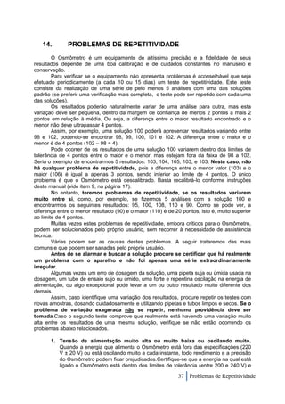 14.        PROBLEMAS DE REPETITIVIDADE
        O Osmômetro é um equipamento de altíssima precisão e a fidelidade de seus
resultados depende de uma boa calibração e de cuidados constantes no manuseio e
conservação.
        Para verificar se o equipamento não apresenta problemas é aconselhável que seja
efetuado periodicamente (a cada 10 ou 15 dias) um teste de repetitividade. Este teste
consiste da realização de uma série de pelo menos 5 análises com uma das soluções
padrão (se preferir uma verificação mais completa, o teste pode ser repetido com cada uma
das soluções).
        Os resultados poderão naturalmente variar de uma análise para outra, mas esta
variação deve ser pequena, dentro da margem de confiança de menos 2 pontos a mais 2
pontos em relação à média. Ou seja, a diferença entre o maior resultado encontrado e o
menor não deve ultrapassar 4 pontos.
        Assim, por exemplo, uma solução 100 poderá apresentar resultados variando entre
98 e 102, podendo-se encontrar 98, 99, 100, 101 e 102. A diferença entre o maior e o
menor é de 4 pontos (102 – 98 = 4).
        Pode ocorrer de os resultados de uma solução 100 variarem dentro dos limites de
tolerância de 4 pontos entre o maior e o menor, mas estejam fora da faixa de 98 a 102.
Seria o exemplo de encontrarmos 5 resultados: 103, 104, 105, 103, e 103. Neste caso, não
há qualquer problema de repetitividade, pois a diferença entre o menor valor (103) e o
maior (106) é igual a apenas 3 pontos, sendo inferior ao limite de 4 pontos. O único
problema é que o Osmômetro está descalibrado. Basta recalibrá-lo conforme instruções
deste manual (vide item 9, na página 17).
        No entanto, teremos problemas de repetitividade, se os resultados variarem
muito entre si, como, por exemplo, se fizermos 5 análises com a solução 100 e
encontrarmos os seguintes resultados: 95, 100, 108, 110 e 90. Como se pode ver, a
diferença entre o menor resultado (90) e o maior (110) é de 20 pontos, isto é, muito superior
ao limite de 4 pontos.
        Muitas vezes estes problemas de repetitividade, embora críticos para o Osmômetro,
podem ser solucionados pelo próprio usuário, sem recorrer à necessidade de assistência
técnica.
        Várias podem ser as causas destes problemas. A seguir trataremos das mais
comuns e que podem ser sanadas pelo próprio usuário.
        Antes de se alarmar e buscar a solução procure se certificar que há realmente
um problema com o aparelho e não foi apenas uma série extraordinariamente
irregular.
        Algumas vezes um erro de dosagem da solução, uma pipeta suja ou úmida usada na
dosagem, um tubo de ensaio sujo ou úmido, uma forte e repentina oscilação na energia de
alimentação, ou algo excepcional pode levar a um ou outro resultado muito diferente dos
demais.
        Assim, caso identifique uma variação dos resultados, procure repetir os testes com
novas amostras, dosando cuidadosamente e utilizando pipetas e tubos limpos e secos. Se o
problema de variação exagerada não se repetir, nenhuma providência deve ser
tomada.Caso o segundo teste comprove que realmente está havendo uma variação muito
alta entre os resultados de uma mesma solução, verifique se não estão ocorrendo os
problemas abaixo relacionados.

       1. Tensão de alimentação muito alta ou muito baixa ou oscilando muito.
          Quando a energia que alimenta o Osmômetro está fora das especificações (220
          V ± 20 V) ou está oscilando muito a cada instante, todo rendimento e a precisão
          do Osmômetro podem ficar prejudicados.Certifique-se que a energia na qual está
          ligado o Osmômetro está dentro dos limites de tolerância (entre 200 e 240 V) e

                                                             37 Problemas de Repetitividade
 