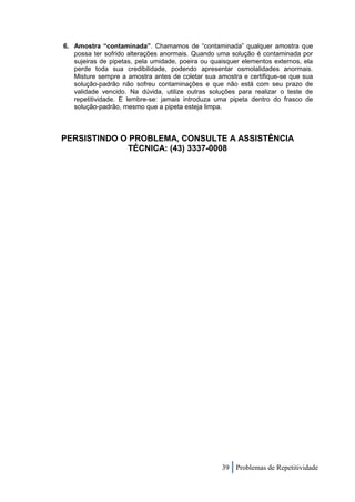 6. Amostra “contaminada”. Chamamos de “contaminada” qualquer amostra que
   possa ter sofrido alterações anormais. Quando uma solução é contaminada por
   sujeiras de pipetas, pela umidade, poeira ou quaisquer elementos externos, ela
   perde toda sua credibilidade, podendo apresentar osmolalidades anormais.
   Misture sempre a amostra antes de coletar sua amostra e certifique-se que sua
   solução-padrão não sofreu contaminações e que não está com seu prazo de
   validade vencido. Na dúvida, utilize outras soluções para realizar o teste de
   repetitividade. E lembre-se: jamais introduza uma pipeta dentro do frasco de
   solução-padrão, mesmo que a pipeta esteja limpa.



PERSISTINDO O PROBLEMA, CONSULTE A ASSISTÊNCIA
             TÉCNICA: (43) 3337-0008




                                                   39 Problemas de Repetitividade
 