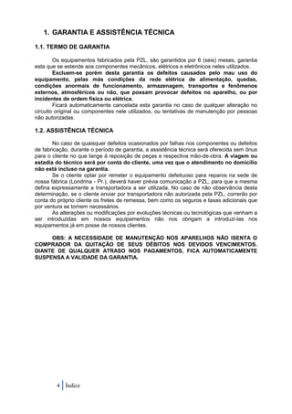 1. GARANTIA E ASSISTÊNCIA TÉCNICA

1.1. TERMO DE GARANTIA

        Os equipamentos fabricados pela PZL, são garantidos por 6 (seis) meses, garantia
esta que se estende aos componentes mecânicos, elétricos e eletrônicos neles utilizados.
        Excluem-se porém desta garantia os defeitos causados pelo mau uso do
equipamento, pelas más condições da rede elétrica de alimentação, quedas,
condições anormais de funcionamento, armazenagem, transportes e fenômenos
externos, atmosféricos ou não, que possam provocar defeitos no aparelho, ou por
incidentes de ordem física ou elétrica.
        Ficará automaticamente cancelada esta garantia no caso de qualquer alteração no
circuito original ou componentes nele utilizados, ou tentativas de manutenção por pessoas
não autorizadas.

1.2. ASSISTÊNCIA TÉCNICA

       No caso de quaisquer defeitos ocasionados por falhas nos componentes ou defeitos
de fabricação, durante o período de garantia, a assistência técnica será oferecida sem ônus
para o cliente no que tange à reposição de peças e respectiva mão-de-obra. A viagem ou
estadia do técnico será por conta do cliente, uma vez que o atendimento no domicílio
não está incluso na garantia.
       Se o cliente optar por remeter o equipamento defeituoso para reparos na sede de
nossa fábrica (Londrina - Pr.), deverá haver prévia comunicação a PZL, para que a mesma
defina expressamente a transportadora a ser utilizada. No caso de não observância desta
determinação, se o cliente enviar por transportadora não autorizada pela PZL, correrão por
conta do próprio cliente os fretes de remessa, bem como os seguros e taxas adicionais que
por ventura se tornem necessários.
       As alterações ou modificações por evoluções técnicas ou tecnológicas que venham a
ser introduzidas em nossos equipamentos não nos obrigam a introduzi-las nos
equipamentos já em posse de nossos clientes.

     OBS: A NECESSIDADE DE MANUTENÇÃO NOS APARELHOS NÃO ISENTA O
COMPRADOR DA QUITAÇÃO DE SEUS DÉBITOS NOS DEVIDOS VENCIMENTOS.
DIANTE DE QUALQUER ATRASO NOS PAGAMENTOS, FICA AUTOMATICAMENTE
SUSPENSA A VALIDADE DA GARANTIA.




         4 Índice
 