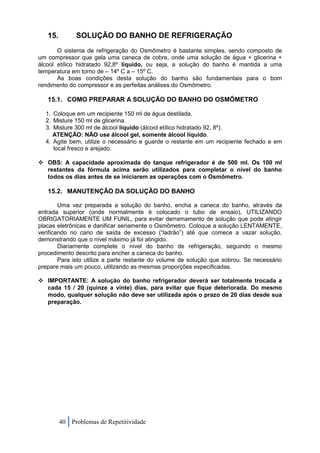 15.        SOLUÇÃO DO BANHO DE REFRIGERAÇÃO
       O sistema de refrigeração do Osmômetro é bastante simples, sendo composto de
um compressor que gela uma caneca de cobre, onde uma solução de água + glicerina +
álcool etílico hidratado 92,8º líquido, ou seja, a solução do banho é mantida a uma
temperatura em torno de – 14º C a – 15º C.
       As boas condições desta solução do banho são fundamentais para o bom
rendimento do compressor e as perfeitas análises do Osmômetro.

   15.1. COMO PREPARAR A SOLUÇÃO DO BANHO DO OSMÔMETRO

  1. Coloque em um recipiente 150 ml de água destilada.
  2. Misture 150 ml de glicerina.
  3. Misture 300 ml de álcool líquido (álcool etílico hidratado 92, 8º).
     ATENÇÃO: NÃO use álcool gel, somente álcool líquido.
  4. Agite bem, utilize o necessário e guarde o restante em um recipiente fechado e em
     local fresco e arejado.

 OBS: A capacidade aproximada do tanque refrigerador é de 500 ml. Os 100 ml
  restantes da fórmula acima serão utilizados para completar o nível do banho
  todos os dias antes de se iniciarem as operações com o Osmômetro.

   15.2. MANUTENÇÃO DA SOLUÇÃO DO BANHO

        Uma vez preparada a solução do banho, encha a caneca do banho, através da
entrada superior (onde normalmente é colocado o tubo de ensaio), UTILIZANDO
OBRIGATORIAMENTE UM FUNIL, para evitar derramamento de solução que pode atingir
placas eletrônicas e danificar seriamente o Osmômetro. Coloque a solução LENTAMENTE,
verificando no cano de saída de excesso (“ladrão”) até que comece a vazar solução,
demonstrando que o nível máximo já foi atingido.
        Diariamente complete o nível do banho de refrigeração, seguindo o mesmo
procedimento descrito para encher a caneca do banho.
        Para isto utilize a parte restante do volume de solução que sobrou. Se necessário
prepare mais um pouco, utilizando as mesmas proporções especificadas.

 IMPORTANTE: A solução do banho refrigerador deverá ser totalmente trocada a
  cada 15 / 20 (quinze a vinte) dias, para evitar que fique deteriorada. Do mesmo
  modo, qualquer solução não deve ser utilizada após o prazo de 20 dias desde sua
  preparação.




         40 Problemas de Repetitividade
 