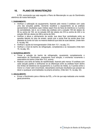 16.       PLANO DE MANUTENÇÃO
        A PZL recomenda que seja seguido o Plano de Manutenção no uso do Osmômetro
eletrônico de nossa fabricação:

1. DIARIAMENTE:
     Verificar a calibração do equipamento, fazendo pelo menos 3 análises com cada
       uma das soluções padrão. Somente recalibrar o equipamento se as análises
       apresentarem resultados cujas médias sejam fora da faixa de tolerância (± 2 pontos
       de osmolalidade, isto é, se a média das análises com a solução 100 der abaixo de
       98 ou acima de 102, se na solução 220 der abaixo de 218 ou acima de 222 e na
       solução 500 der abaixo de 498 e acima de 502).
     Verificar a altura e alinhamento da sonda, que deve ficar centralizada entre as
       paredes laterais do tubo de ensaio, sendo que a ponta final da sonda deve ficar
       afastada do fundo do tubo na mesma distância que está de suas laterais. (Vede item
       6, na pág. 09).
     Verificar o ajuste do homogeneizador (Vide item 10.1, na pág. 21).
     Verificar o nível do banho de refrigeração, completando-o se necessário (Vide item
       15, na pág. 34).

2. QUINZENALMENTE:
     Trocar a solução do banho de refrigeração, esvaziando completamente o
       reservatório do Osmômetro, preparando nova solução, e enchendo novamente o
       reservatório do banho (Vide item 15.2, acima).
     Realizar uma série de testes de repetitividade, fazendo pelo menos 10 análises com
       cada solução padrão e verificando se as diferenças entre as análises ficam dentro
       dos limites de tolerância do equipamento (± 2 pontos da média, ou 4 pontos entre o
       menor e o maior valor encontrado, descartados eventuais resultados que possam se
       dever a quaisquer anormalidades na própria amostra). (Vide item 14, na pág. 32).

3. ANUALMENTE:
     Enviar o Osmômetro para a fábrica da PZL, a fim de que seja realizada uma revisão
      geral preventiva.




                                                           41 Solução do Banho de Refrigeração
 