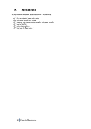 17.        ACESSÓRIOS
Os seguintes acessórios acompanham o Osmômetro:

  - 01 Kit de solução para calibração
  - 24 tubos de ensaio em pyrex
  - 01 suporte com capacidade para 24 tubos de ensaio
  - 01 fusível de 5A
  - 01 caixa de madeira
  - 01 Manual de Operação




         42 Plano de Manutenção
 