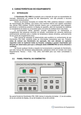 2. CARACTERÍSTICAS DO EQUIPAMENTO

   2.1.   INTRODUÇÃO

       O Osmômetro PZL-1000 foi projetado com a intenção de suprir as necessidades do
mercado, oferecendo um produto de alto desempenho, com alta precisão e recursos
operacionais revolucionários.
       Dentre as principais inovações do modelo PZL-1000, podemos destacar o sistema
de memorização das análises, que possui uma memória interna com registro automático
das últimas 2500 análises, ficando gravada mesmo que o equipamento seja desligado,
permitindo a conferência posterior no display do aparelho, além da impressão de relatórios
ou transferência de dados ao computador após uma série de análises terem sido feitas.
       O funcionamento desse aparelho consiste basicamente no resfriamento e
congelamento das pequenas amostras de solução, controladas por sensores eletrônicos
extremamente sensíveis para a medida da temperatura dessas amostras, particularmente
de seu ponto de congelamento único.
       Este manual de operação foi desenvolvido para auxiliá-lo no conhecimento de seu
Osmômetro PZL-1000, contendo todas as informações necessárias para isto. Portanto,
antes de colocar seu Osmômetro em operação, leia com atenção os capítulos
seguintes onde se explanam todas as funções, cuidados e pontos importantes que
deverão ser observados para que a utilização deste OSMÔMETRO se torne eficiente e
confiável.
       Se houver qualquer dúvida a respeito do funcionamento e operação do Osmômetro,
que este manual não esclareça adequadamente, solicitamos entrar em contato com nosso
Departamento Técnico – Fone / Fax: (043) 3337-0008 para sua maior comodidade e
rapidez.


   2.2.   PAINEL FRONTAL DO OSMÔMETRO




No painel frontal do Osmômetro PZL-1000, temos 4 conjuntos de teclas : (1) as de análise,
(2) as de controle do display, (3) as de funções e (4) as de controle




                                                            5 Características do Equipamento
 