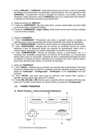1. Teclas “ANÁLISE” e “CANCELA”: estas teclas servem para acionar o início da operação
   de análise e para interromper uma operação, respectivamente. Uma vez apertada a tecla
   “[ANÁLISE]”, o equipamento iniciará a dosagem da solução e sua análise. Caso seja
   necessário, basta pressionar a tecla “[CANCELA]” para que a análise seja interrompida e
   o cabeçote do Osmômetro se levante automaticamente.

2. Teclas de controle do “DISPLAY”:
2.1. Teclas de “CONTRASTE”: [+] e [-]: estas teclas, quando pressionadas aumentam ([+])
   ou diminuem ([-]) o contraste do display.
2.2 Teclas de “ILUMINAÇÃO”: [Liga] e [Desl.]: Estas teclas servem para se ligar e desligar
    a luz de fundo do display.


3. Teclas de “FUNÇÕES”:
3.1. Tecla “CALIBRAÇÃO”: Pressionada esta tecla o operador aciona as opções de
   calibração para a faixa de operação previamente escolhida (vide rotinas de calibração).
3.2. Tecla “CONFIGURAÇÃO”: Permite ao usuário definir as configurações do Osmômetro.
3.3. Tecla “VERIFICAÇÃO”: Utilizada para se verificar as condições internas do circuito
   eletrônico e para se efetuarem testes nos sistemas do equipamento, assim como o
   número total de operações e as leituras registradas na memória do Osmômetro.
3.4. Tecla “COMUNICAÇÃO”: Permite ao operador acionar a comunicação, isto é, a
   impressão dos resultados armazenados na memória do Osmômetro, ou a transmissão
   destes dados para um computador, podendo ser feita a impressão/transmissão de todos
   os registros ou apenas de alguns, definidos em um período cujo início e término (data e
   hora) serão definidos pelo usuário no momento da impressão.

4. Teclas de “CONTROLE”:
4.1. Tecla “ANULA”: utilizada para se cancelar uma escolha feita anteriormente. Esta tecla
   deverá ser utilizada para se retornar à condição normal de operação sempre que alguma
   opção de “Calibração”, “Configuração”, “Verificação” ou de “Impressão” tiver sido
   acionada.
4.2. Tecla “ENTRA”: esta tecla serve para se confirmar uma escolha feita, quando o
   operador acionar alguma das opções de “Funções”.
4.3. Teclas [], [], [] e []: Servem para o operador alterar as opções dentro de cada
   rotina das “Funções” e para alterar os valores e letras na função de “Configuração”.

   2.3.    PAINÉIS TRASEIROS

   A. Painel Traseiro - Caixa de Comando Eletrônico




          6 Características do Equipamento
 