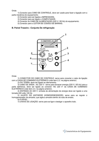 Onde:
       1) Conector para CABO DE CONTROLE, deve ser usado para fazer a ligação com a
parte mecânica do equipamento.
       2) Conector para ser ligada a IMPRESSORA.
       3) Conector para ser ligado o COMPUTADOR.
       4) Conector do CABO DE ALIMENTAÇÃO (220 V / 60 Hz) do equipamento.
       5) Conector para o LEITOR DE CÓDIGO DE BARRAS.

B. Painel Traseiro - Conjunto De refrigeração




Onde:
       1) CONECTOR DO CABO DE CONTROLE: serve para conectar o cabo de ligação
com a CAIXA DE COMANDO ELETRÔNICO (vide item 2.3. na página anterior)
       2) FIO TERRA: deve ser ligado ao aterramento.
       3) CABO DE SAÍDA - AC 220 V - serve para fornecer energia (220 V / 60 Hz) para a
parte eletrônica, deve ser ligado ao conector “AC 220 V” da CAIXA DE COMANDO
ELETRÔNICO (vide item 2.3. na página anterior).
       4) ENTRADA AC 220 V: entrada de alimentação de energia deve ser ligada a uma
tomada 220 volts / 60 Hz.
       5) AJUSTE DO AGITADOR (HOMOGENEIZADOR): serve para se regular o
homogeneizador da amostra, que agita a amostra dentro do tubo de ensaio.
       6) FUSÍVEL
       7) CHAVE DE LIGAÇÃO: serve para se ligar e desligar o aparelho todo.




                                                          7 Características do Equipamento
 