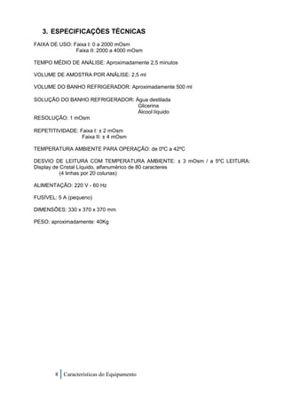 3. ESPECIFICAÇÕES TÉCNICAS
FAIXA DE USO: Faixa I: 0 a 2000 mOsm
               Faixa II: 2000 a 4000 mOsm

TEMPO MÉDIO DE ANÁLISE: Aproximadamente 2,5 minutos

VOLUME DE AMOSTRA POR ANÁLISE: 2,5 ml

VOLUME DO BANHO REFRIGERADOR: Aproximadamente 500 ml

SOLUÇÃO DO BANHO REFRIGERADOR: Água destilada
                                Glicerina
                                Álcool líquido
RESOLUÇÃO: 1 mOsm

REPETITIVIDADE: Faixa I: ± 2 mOsm
                 Faixa II: ± 4 mOsm

TEMPERATURA AMBIENTE PARA OPERAÇÃO: de 0ºC a 42ºC

DESVIO DE LEITURA COM TEMPERATURA AMBIENTE: ± 3 mOsm / a 5ºC LEITURA:
Display de Cristal Líquido, alfanumérico de 80 caracteres
           (4 linhas por 20 colunas)

ALIMENTAÇÃO: 220 V - 60 Hz

FUSÍVEL: 5 A (pequeno)

DIMENSÕES: 330 x 370 x 370 mm

PESO: aproximadamente: 40Kg




        8 Características do Equipamento
 
