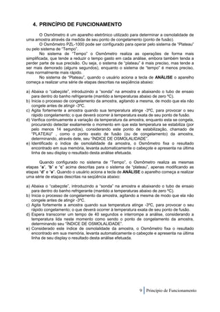 4. PRINCÍPIO DE FUNCIONAMENTO
        O Osmômetro é um aparelho eletrônico utilizado para determinar a osmolalidade de
uma amostra através da medida de seu ponto de congelamento (ponto de fusão).
        O Osmômetro PZL-1000 pode ser configurado para operar pelo sistema de “Plateau”
ou pelo sistema de “Tempo”.
        No sistema de “Tempo” o Osmômetro realiza as operações de forma mais
simplificada, que tende a reduzir o tempo gasto em cada análise, embora também tenda a
perder parte de sua precisão. Ou seja, o sistema de “plateau” é mais preciso, mas tende a
ser mais demorado (alguns segundos), enquanto o sistema de “tempo” é menos preciso,
mas normalmente mais rápido.
        No sistema de “Plateau”, quando o usuário aciona a tecla de ANÁLISE o aparelho
começa a realizar uma série de etapas descritas na seqüência abaixo:

a) Abaixa o “cabeçote”, introduzindo a “sonda” na amostra e abaixando o tubo de ensaio
   para dentro do banho refrigerante (mantido a temperaturas abaixo de zero ºC).
b) Inicia o processo de congelamento da amostra, agitando a mesma, de modo que ela não
   congele antes de atingir -3ºC.
c) Agita fortemente a amostra quando sua temperatura atinge -3ºC, para provocar o seu
   rápido congelamento; o que deverá ocorrer à temperatura exata de seu ponto de fusão.
d) Verifica continuamente a variação da temperatura da amostra, enquanto esta se congela,
   procurando detectar exatamente o momento em que esta temperatura se estabiliza (por
   pelo menos 14 segundos), considerando este ponto de estabilização, chamado de
   “PLATEAU” , como o ponto exato de fusão (ou de congelamento) da amostra,
   determinando, através dele, seu “ÍNDICE DE OSMOLALIDADE”.
e) Identificado o índice de osmolalidade da amostra, o Osmômetro fixa o resultado
   encontrado em sua memória, levanta automaticamente o cabeçote e apresenta na última
   linha de seu display o resultado desta análise efetuada.

       Quando configurado no sistema de “Tempo”, o Osmômetro realiza as mesmas
etapas “a”, “b” e “c” acima descritas para o sistema de “plateau”, apenas modificando as
etapas “d” e “e”. Quando o usuário aciona a tecla de ANÁLISE o aparelho começa a realizar
uma série de etapas descritas na seqüência abaixo:

a) Abaixa o “cabeçote”, introduzindo a “sonda” na amostra e abaixando o tubo de ensaio
   para dentro do banho refrigerante (mantido a temperaturas abaixo de zero ºC).
b) Inicia o processo de congelamento da amostra, agitando a mesma de modo que ela não
   congele antes de atingir -3ºC.
c) Agita fortemente a amostra quando sua temperatura atinge -3ºC, para provocar o seu
   rápido congelamento; o que deverá ocorrer à temperatura exata de seu ponto de fusão.
d) Espera transcorrer um tempo de 40 segundos e interrompe a análise, considerando a
   temperatura lida neste momento como sendo o ponto de congelamento da amostra,
   determinando seu “ÍNDICE DE OSMOLALIDADE”.
e) Considerado este índice de osmolalidade da amostra, o Osmômetro fixa o resultado
   encontrado em sua memória, levanta automaticamente o cabeçote e apresenta na última
   linha de seu display o resultado desta análise efetuada.




                                                            9 Princípio de Funcionamento
 