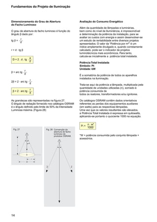Fundamentos do Projeto de Iluminação



Dimensionamento do Grau de Abertura                         Avaliação do Consumo Energético
do Facho Luminoso
                                                            Além da quantidade de lâmpadas e luminárias,
O grau de abertura do facho luminoso é função do            bem como do nível de Iluminância, é imprescindível
ângulo β dado por:                                          a determinação da potência da instalação, para se
                                                            avaliar os custos com energia e assim desenvolver-se
            r
tg β =                                                      um estudo de rentabilidade entre diversos projetos
            d
                                                            apresentados. O valor da “Potência por m²” é um
                                                            índice amplamente divulgado e, quando corretamente
r = d . tg β                                                calculado, pode ser o indicador de projetos
                                                            luminotécnicos mais econômicos. Para tanto,
                                                            calcula-se inicialmente a potência total instalada.
                        a
 D = 2 . d . tg
                        2
                                                            Potência Total Instalada
                                                            Símbolo: Pt
                                                            Unidade: kW
                r
β = arc tg
                d
                                                            É a somatória da potência de todos os aparelhos
                                                            instalados na iluminação.
                            r
2β = 2 . arc tg
                            d
                                                            Trata-se aqui da potência a lâmpada, multiplicada pela
                                                            quantidade de unidades utilizadas (n), somado à
                            r
 β = 2 . arc tg                                             potência consumida de
                            d
                                                            todos os reatores, transformadores e/ou ignitores.

As grandezas são representadas na figura 27.                Os catálogos OSRAM contêm dados orientativos
O ângulo de radiação fornecido nos catálogos OSRAM          referentes as perdas dos equipamentos auxiliares
é o ângulo definido pelo limite de 50% da Intensidade       (em watts) para as respectivas lâmpadas.
Luminosa máxima. (Figura 28)                                Uma vez que os valores resultantes são elevados,
                                                            a Potência Total Instalada é expressa em quilowatts,
                                                            aplicando-se portanto o quociente 1000 na equação.


                                                                    n . w*
                                                             Pt =
                                                                    1000
  Fig. 27                       Fig. 28 Convenção da
                                        abertura de facho
                                        luminoso de
                                        produtos OSRAM.     *W = potência consumida pelo conjunto lâmpada +
                        a
                                                            acessórios.
                            b
      d
                                                   a




                            r
                    D
                                I                       I
                                2                       2




                                               I




14
 