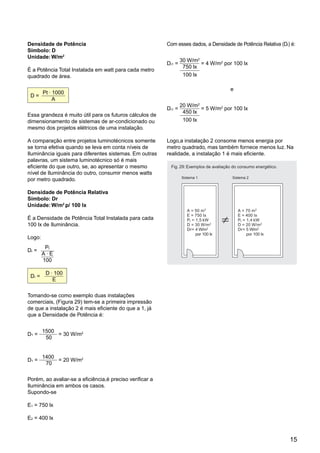 Densidade de Potência                                     Com esses dados, a Densidade de Potência Relativa (Dr) é:
Símbolo: D
Unidade: W/m2
                                                                  30 W/m2
                                                          Dr1 =           = 4 W/m2 por 100 lx
                                                                   750 lx
É a Potência Total Instalada em watt para cada metro
quadrado de área.                                                  100 lx

                                                                                        e
        Pt . 1000
 D=
             A
                                                                  20 W/m2
                                                          Dr1 =           = 5 W/m2 por 100 lx
                                                                   450 lx
Essa grandeza é muito útil para os futuros cálculos de
dimensionamento de sistemas de ar-condicionado ou                  100 lx
mesmo dos projetos elétricos de uma instalação.

A comparação entre projetos luminotécnicos somente        Logo,a instalação 2 consome menos energia por
se torna efetiva quando se leva em conta níveis de        metro quadrado, mas também fornece menos luz. Na
Iluminância iguais para diferentes sistemas. Em outras    realidade, a instalação 1 é mais eficiente.
palavras, um sistema luminotécnico só é mais
eficiente do que outro, se, ao apresentar o mesmo          Fig. 29: Exemplos de avaliação do consumo energético.
nível de Iluminância do outro, consumir menos watts
                                                                  Sistema 1              Sistema 2
por metro quadrado.

Densidade de Potência Relativa
Símbolo: Dr
Unidade: W/m2 p/ 100 lx
                                                                     A = 50 m 2             A = 70 m 2
                                                                     E = 750 lx             E = 400 lx
É a Densidade de Potência Total Instalada para cada                  Pt = 1,5 kW            Pt = 1,4 kW
100 lx de Iluminância.                                               D = 30 W/m 2           D = 20 W/m 2
                                                                     Dr= 4 W/m2             Dr= 5 W/m2
                                                                          por 100 lx             por 100 lx
Logo:
         Pt
Dr =
        A.E
        100

         D . 100
 Dr =
            E

Tomando-se como exemplo duas instalações
comerciais, (Figura 29) tem-se a primeira impressão
de que a instalação 2 é mais eficiente do que a 1, já
que a Densidade de Potência é:


        1500
D1 =         = 30 W/m2
         50


        1400
D1 =         = 20 W/m2
         70

Porém, ao avaliar-se a eficiência,é preciso verificar a
Iluminância em ambos os casos.
Supondo-se

E1 = 750 lx

E2 = 400 lx



                                                                                                                   15
 