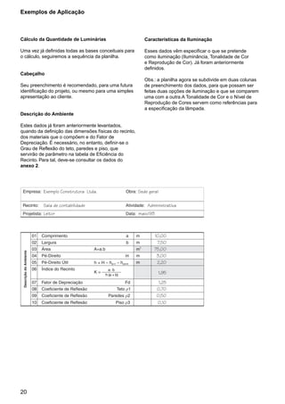 Exemplos de Aplicação



Cálculo da Quantidade de Luminárias                     Características da Iluminação

Uma vez já definidas todas as bases conceituais para    Esses dados vêm especificar o que se pretende
o cálculo, seguiremos a sequência da planilha.          como iluminação (Iluminância, Tonalidade de Cor
                                                        e Reprodução de Cor). Já foram anteriormente
                                                        definidos.
Cabeçalho
                                                        Obs.: a planilha agora se subdivide em duas colunas
Seu preenchimento é recomendado, para uma futura        de preenchimento dos dados, para que possam ser
identificação do projeto, ou mesmo para uma simples     feitas duas opções de iluminação e que se comparem
apresentação ao cliente.                                uma com a outra.A Tonalidade de Cor e o Nível de
                                                        Reprodução de Cores servem como referências para
                                                        a especificação da lâmpada.
Descrição do Ambiente

Estes dados já foram anteriormente levantados,
quando da definição das dimensões físicas do recinto,
dos materiais que o compõem e do Fator de
Depreciação. É necessário, no entanto, definir-se o
Grau de Reflexão do teto, paredes e piso, que
servirão de parâmetro na tabela de Eficiência do
Recinto. Para tal, deve-se consultar os dados do
anexo 2.




20
 