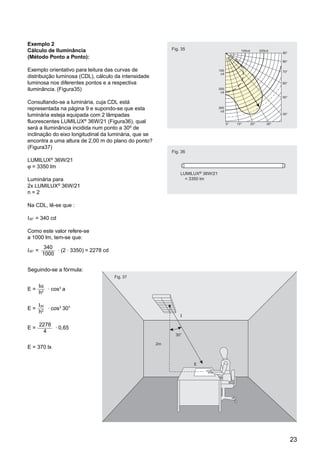 Exemplo 2
Cálculo de Iluminância                                      Fig. 35
(Método Ponto a Ponto):

Exemplo orientativo para leitura das curvas de
distribuição luminosa (CDL), cálculo da intensidade
luminosa nos diferentes pontos e a respectiva
iluminância. (Figura35)

Consultando-se a luminária, cuja CDL está
representada na página 9 e supondo-se que esta
luminária esteja equipada com 2 lâmpadas
fluorescentes LUMILUX® 36W/21 (Figura36), qual
será a Iluminância incidida num ponto a 30º de
inclinação do eixo longitudinal da luminária, que se
encontra a uma altura de 2,00 m do plano do ponto?
(Figura37)
                                                            Fig. 36
              ®
LUMILUX 36W/21
ϕ = 3350 lm
                                                                    LUMILUX® 36W/21
Luminária para                                                  j     = 3350 lm
2x LUMILUX® 36W/21
n=2

Na CDL, lê-se que :

I30° = 340 cd

Como este valor refere-se
a 1000 lm, tem-se que:
          340 . .
I30° =         (2 3350) = 2278 cd
          1000

Seguindo-se a fórmula:
                                    Fig. 37

         Iα .
E=            cos3 a
         h2

         I30 .
E=             cos3 30°
         h2
                                                                    I

         2278 .
E=              0,65
          4
                                                              30°

                                                       2m
E = 370 lx


                                                                         E




                                                                                      23
 