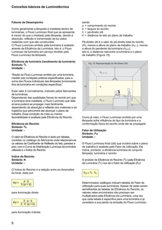 Conceitos básicos de Luminotécnica



Fatores de Desempenho                                      sendo
                                                           a = comprimento do recinto
Como geralmente a lâmpada é instalada dentro de            b = largura do recinto
luminárias, o Fluxo Luminoso final que se apresenta        h = pé-direito útil
é menor do que o irradiado pela lâmpada, devido à          h’ = distância do teto ao plano de trabalho
absorção, reflexão e transmissão da luz pelos
materiais com que são construídas.                         Pé-direito útil é o valor do pé-direito total do recinto
O Fluxo Luminoso emitido pela luminária é avaliado         (H), menos a altura do plano de trabalho (hpl.tr.), menos
através da Eficiência da Luminária. Isto é, o Fluxo        a altura do pendente da luminária (hpend).
Luminoso da luminária em serviço dividido pelo             Isto é, a distância real entre a luminária e o plano
Fluxo Luminoso da lâmpada.                                 de trabalho (Figura 15).

Eficiência de luminária (rendimento da luminária)
Símbolo: ηL
                                                                 Fig. 15: Representação do Pé-Direiro Útil.

Unidade: -
                                                                             hp   e n d .
“Razão do Fluxo Luminoso emitido por uma luminária,
medido sob condições práticas especificadas, para a
soma dos Fluxos individuais das lâmpadas funcionando
fora da luminária em condições específicas.”
                                                             H               h
Esse valor é normalmente, indicado pelos fabricantes
de luminárias.
Dependendo das qualidades físicas do recinto em que
a luminária será instalada, o Fluxo Luminoso que dela                        hp . lt.r
emana poderá se propagar mais facilmente,
dependendo da absorção e reflexão dos materiais e da
trajetória que percorrerá até alcançar o plano de
trabalho. Essa condição de mais ou menos
favorabilidade é avaliada pela Eficiência do Recinto.      Como já visto, o Fluxo Luminoso emitido por uma
                                                           lâmpada sofre influência do tipo de luminária e a
Eficiência do Recinto                                      conformação física do recinto onde ele se propagará.
Símbolo: ηR
Unidade: -                                                 Fator de Utilização
                                                           Símbolo: Fu
O valor da Eficiência do Recinto é dado por tabelas,       Unidade: -
contidas no catálogo do fabricante onde relacionam-se
os valores de Coeficiente de Reflexão do teto, paredes e   O Fluxo Luminoso final (útil) que incidirá sobre o plano
piso, com a Curva de Distribuição Luminosa da luminária    de trabalho,é avaliado pelo Fator de Utilização. Ele
utilizada e o Índice do Recinto.                           indica, portanto, a eficiência luminosa do conjunto
                                                           lâmpada, luminária e recinto.
Índice do Recinto
Símbolo: K                                                 O produto da Eficiência do Recinto (ηR) pela Eficiência
Unidade: -                                                 da Luminária (ηL) nos dá o Fator de Utilização (Fu).

O Índice do Recinto é a relação entre as dimensões
do local, dada por:                                         Fu = ηL . ηR


          a.b
 Kd =                                                      Determinados catálogos indicam tabelas de Fator de
        h (a + b)
                                                           Utilização para suas luminárias. Apesar de estas serem
                                                           semelhantes às tabelas de Eficiência do Recinto, os
para iluminação direta                                     valores nelas encontrados não precisam ser
                                                           multiplicados pela Eficiência da Luminária, uma vez
                                                           que cada tabela é específica para uma luminária e já
           3.a.b
 Kd =                                                      considera a sua perda na emissão do Fluxo Luminoso.
        2 . h’ (a + b)

para iluminação indireta



8
 