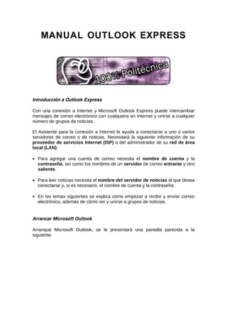 MANUAL OUTLOOK EXPRESS




Introducción a Outlook Express

Con una conexión a Internet y Microsoft Outlook Express puede intercambiar
mensajes de correo electrónico con cualquiera en Internet y unirse a cualquier
número de grupos de noticias.

El Asistente para la conexión a Internet le ayuda a conectarse a uno o varios
servidores de correo o de noticias. Necesitará la siguiente información de su
proveedor de servicios Internet (ISP) o del administrador de su red de área
local (LAN):

• Para agregar una cuenta de correo necesita el nombre de cuenta y la
  contraseña, así como los nombres de un servidor de correo entrante y otro
  saliente.

• Para leer noticias necesita el nombre del servidor de noticias al que desea
  conectarse y, si es necesario, el nombre de cuenta y la contraseña.

• En los temas siguientes se explica cómo empezar a recibir y enviar correo
  electrónico, además de cómo ver y unirse a grupos de noticias.


Arrancar Microsoft Outlook

Arranque Microsoft Outlook; se le presentará una pantalla parecida a la
siguiente:
 