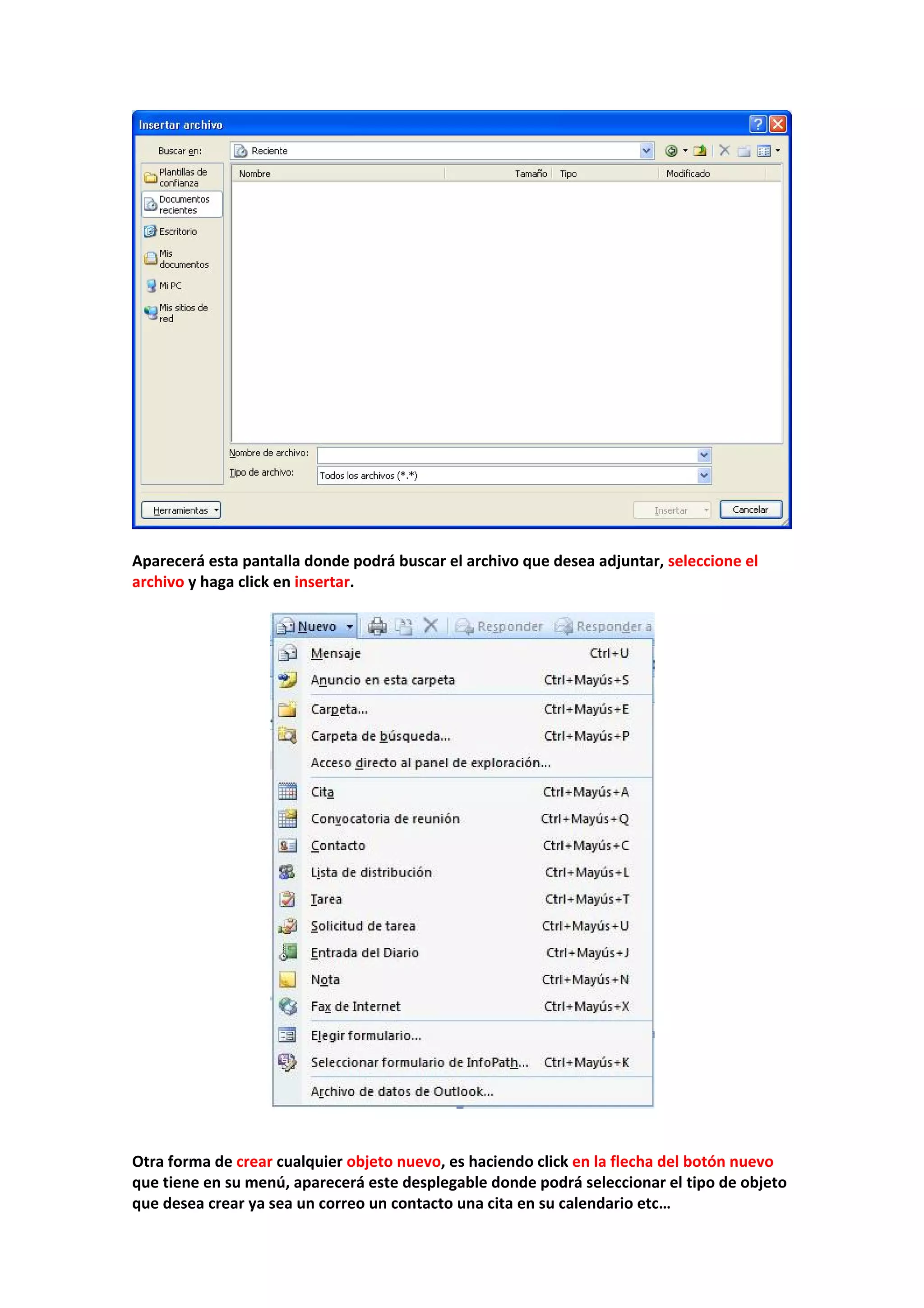  
 
Aparecerá esta pantalla donde podrá buscar el archivo que desea adjuntar, seleccione el 
archivo y haga click en insertar. 
 
 
 
 
Otra forma de crear cualquier objeto nuevo, es haciendo click en la flecha del botón nuevo 
que tiene en su menú, aparecerá este desplegable donde podrá seleccionar el tipo de objeto 
que desea crear ya sea un correo un contacto una cita en su calendario etc… 
 