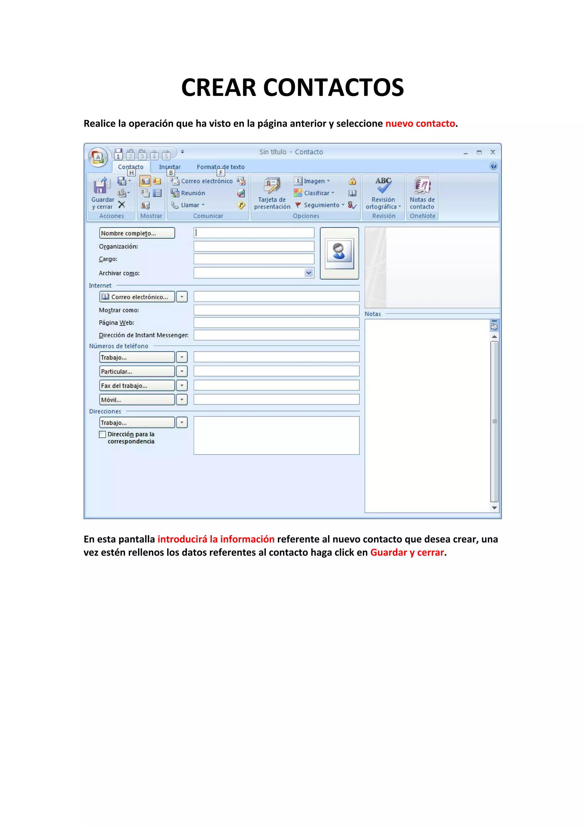 CREAR CONTACTOS 
 
Realice la operación que ha visto en la página anterior y seleccione nuevo contacto. 
 
 
 
En esta pantalla introducirá la información referente al nuevo contacto que desea crear, una 
vez estén rellenos los datos referentes al contacto haga click en Guardar y cerrar. 
 
 
 
 
 
 
 
 
 
 
 
 
 
 
 
 
 
 
