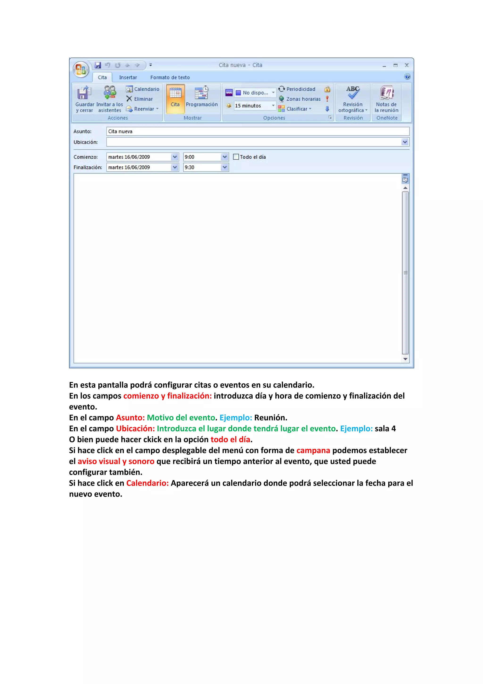  
 
En esta pantalla podrá configurar citas o eventos en su calendario. 
En los campos comienzo y finalización: introduzca día y hora de comienzo y finalización del 
evento. 
En el campo Asunto: Motivo del evento. Ejemplo: Reunión. 
En el campo Ubicación: Introduzca el lugar donde tendrá lugar el evento. Ejemplo: sala 4 
O bien puede hacer ckick en la opción todo el día. 
Si hace click en el campo desplegable del menú con forma de campana podemos establecer 
el aviso visual y sonoro que recibirá un tiempo anterior al evento, que usted puede 
configurar también. 
Si hace click en Calendario: Aparecerá un calendario donde podrá seleccionar la fecha para el 
nuevo evento. 
 