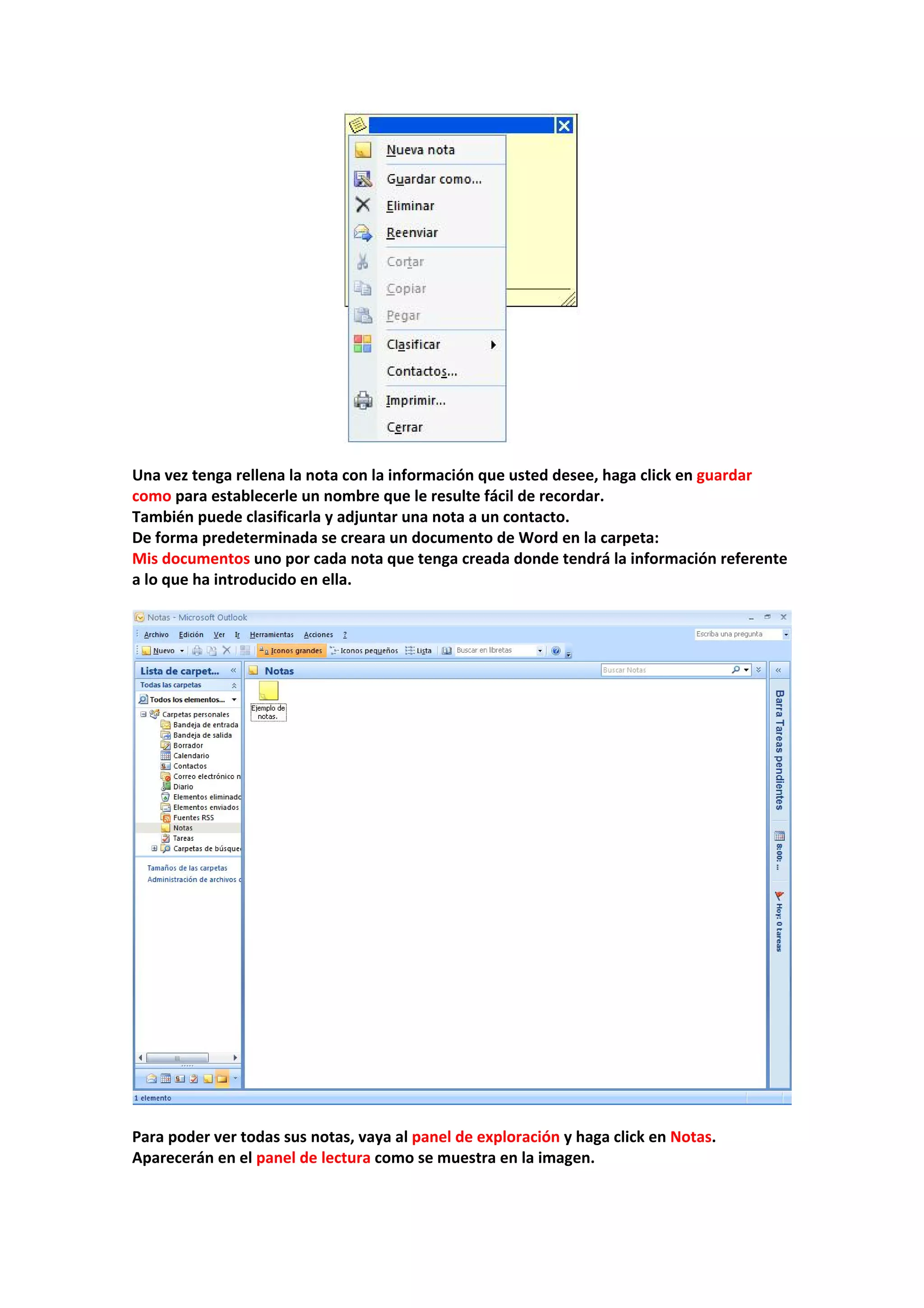  
 
Una vez tenga rellena la nota con la información que usted desee, haga click en guardar 
como para establecerle un nombre que le resulte fácil de recordar. 
También puede clasificarla y adjuntar una nota a un contacto. 
De forma predeterminada se creara un documento de Word en la carpeta: 
Mis documentos uno por cada nota que tenga creada donde tendrá la información referente 
a lo que ha introducido en ella. 
 
 
 
Para poder ver todas sus notas, vaya al panel de exploración y haga click en Notas. 
Aparecerán en el panel de lectura como se muestra en la imagen. 
 
 
 
 
 
 