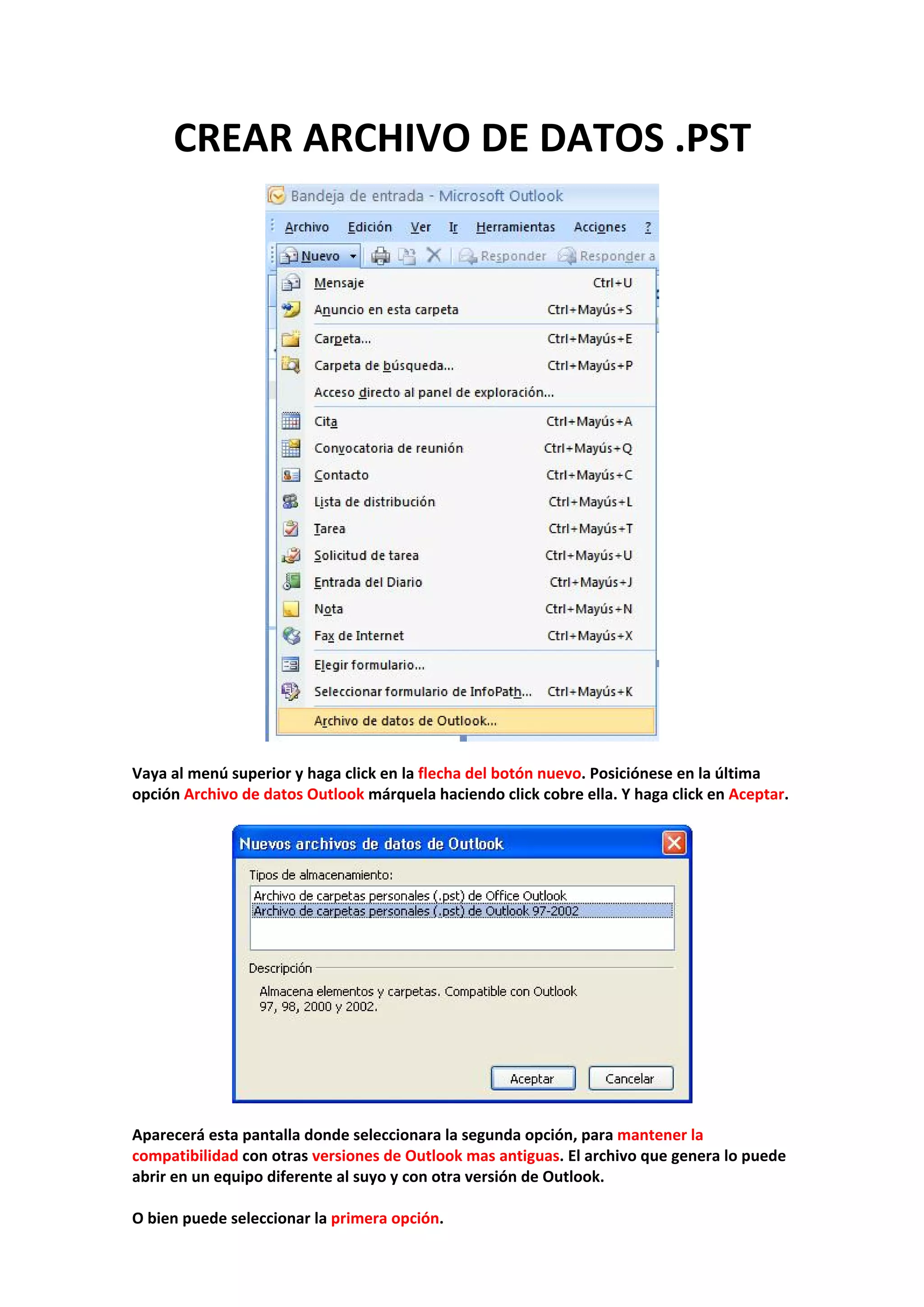 CREAR ARCHIVO DE DATOS .PST 
 
 
 
Vaya al menú superior y haga click en la flecha del botón nuevo. Posiciónese en la última 
opción Archivo de datos Outlook márquela haciendo click cobre ella. Y haga click en Aceptar. 
 
 
 
Aparecerá esta pantalla donde seleccionara la segunda opción, para mantener la 
compatibilidad con otras versiones de Outlook mas antiguas. El archivo que genera lo puede 
abrir en un equipo diferente al suyo y con otra versión de Outlook. 
 
O bien puede seleccionar la primera opción. 
 
 