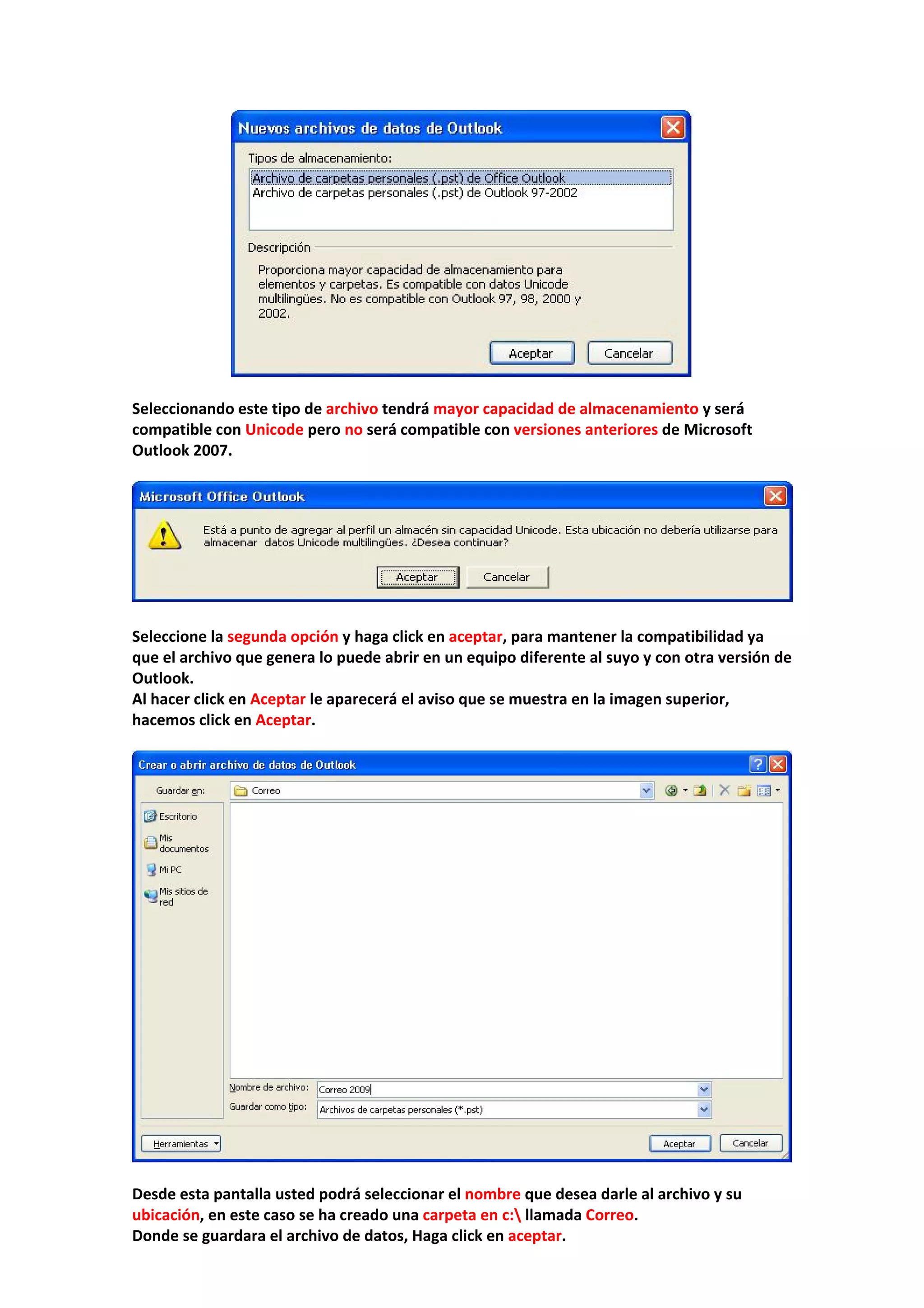  
 
Seleccionando este tipo de archivo tendrá mayor capacidad de almacenamiento y será 
compatible con Unicode pero no será compatible con versiones anteriores de Microsoft 
Outlook 2007. 
 
 
 
Seleccione la segunda opción y haga click en aceptar, para mantener la compatibilidad ya 
que el archivo que genera lo puede abrir en un equipo diferente al suyo y con otra versión de 
Outlook. 
Al hacer click en Aceptar le aparecerá el aviso que se muestra en la imagen superior, 
hacemos click en Aceptar. 
 
 
 
Desde esta pantalla usted podrá seleccionar el nombre que desea darle al archivo y su 
ubicación, en este caso se ha creado una carpeta en c: llamada Correo.  
Donde se guardara el archivo de datos, Haga click en aceptar. 
 
 