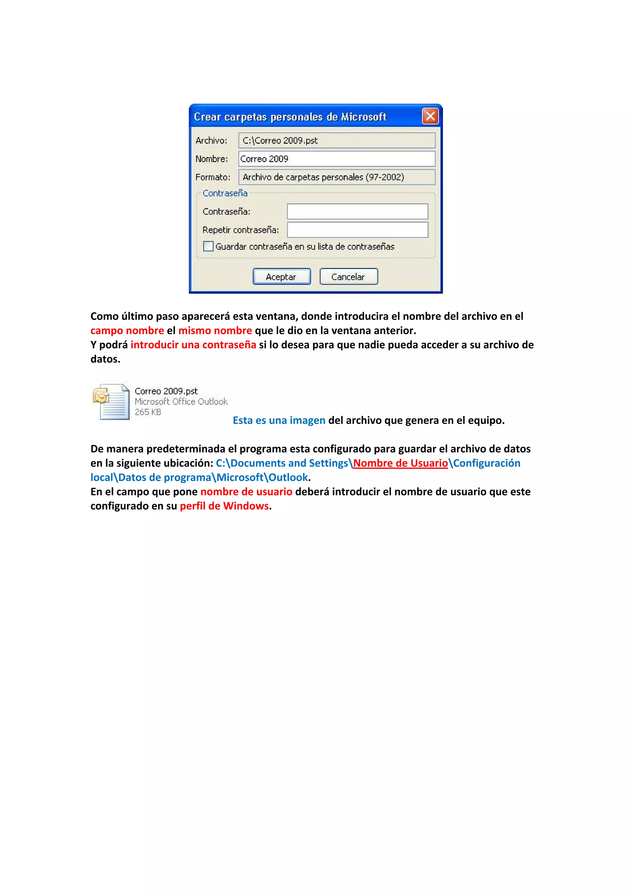  
 
 
 
Como último paso aparecerá esta ventana, donde introducira el nombre del archivo en el 
campo nombre el mismo nombre que le dio en la ventana anterior. 
Y podrá introducir una contraseña si lo desea para que nadie pueda acceder a su archivo de 
datos. 
 
 Esta es una imagen del archivo que genera en el equipo. 
 
De manera predeterminada el programa esta configurado para guardar el archivo de datos 
en la siguiente ubicación: C:Documents and SettingsNombre de UsuarioConfiguración 
localDatos de programaMicrosoftOutlook. 
En el campo que pone nombre de usuario deberá introducir el nombre de usuario que este 
configurado en su perfil de Windows. 
 
 