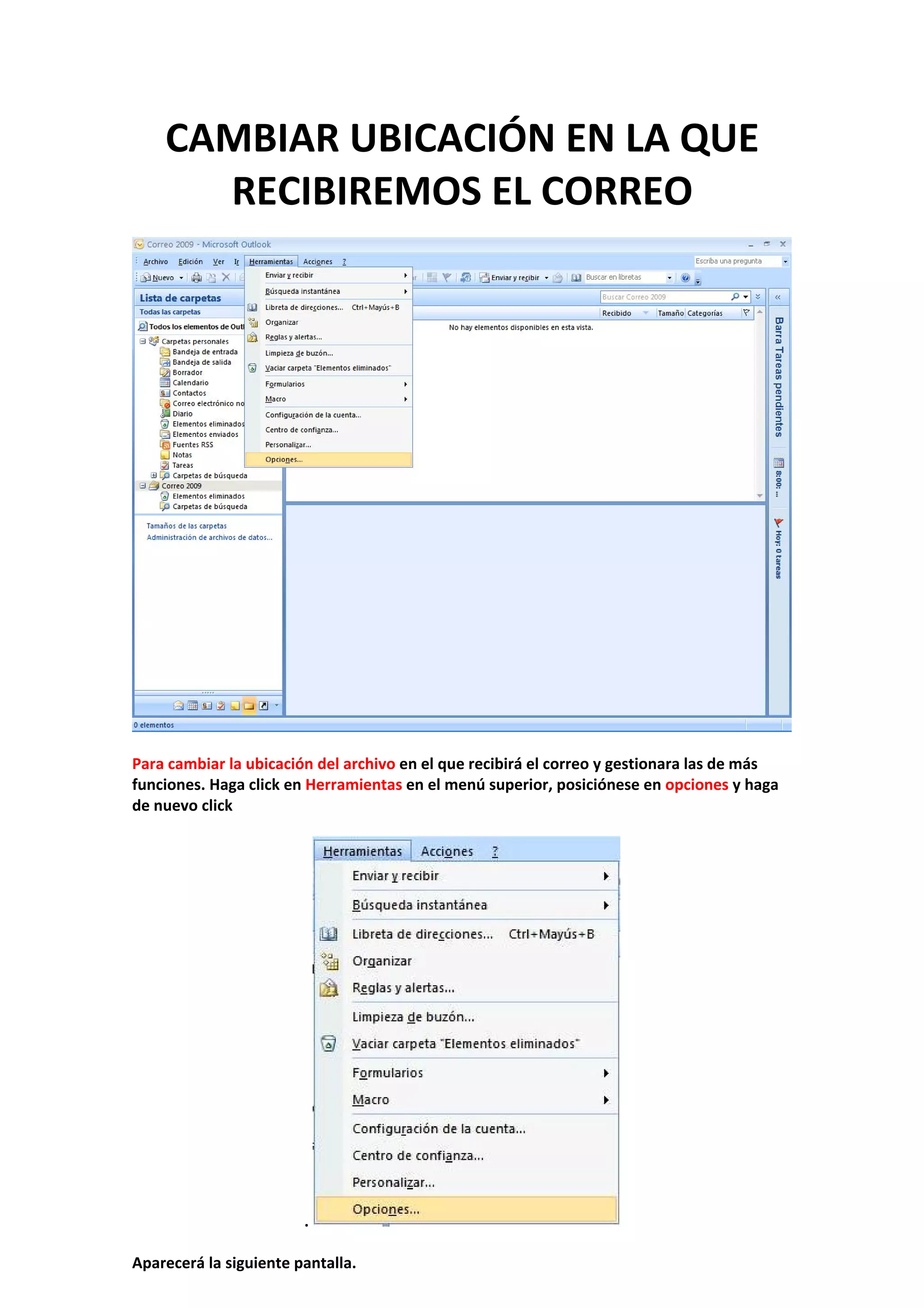 CAMBIAR UBICACIÓN EN LA QUE 
RECIBIREMOS EL CORREO 
 
 
 
Para cambiar la ubicación del archivo en el que recibirá el correo y gestionara las de más 
funciones. Haga click en Herramientas en el menú superior, posiciónese en opciones y haga 
de nuevo click 
 
.   
 
Aparecerá la siguiente pantalla. 
 