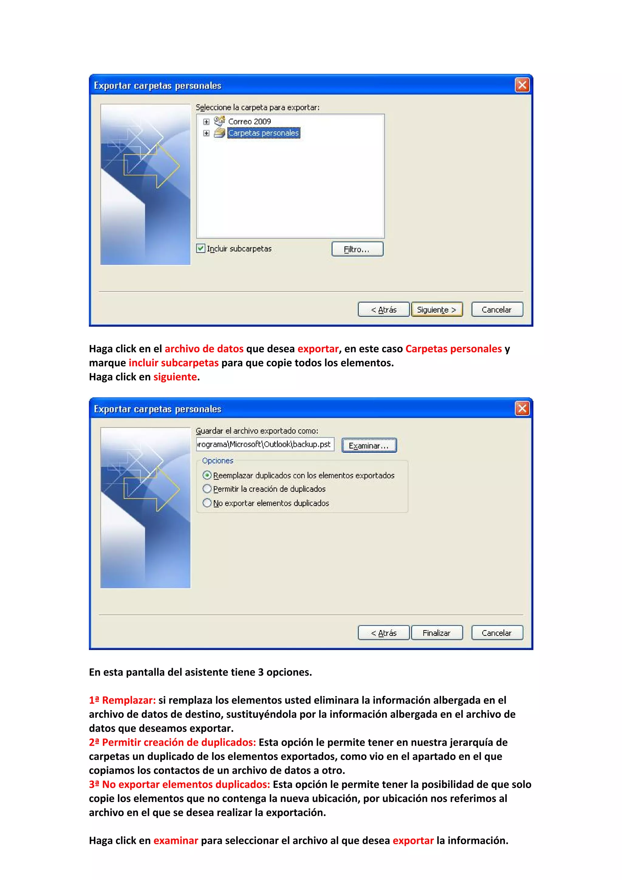  
 
Haga click en el archivo de datos que desea exportar, en este caso Carpetas personales y 
marque incluir subcarpetas para que copie todos los elementos. 
Haga click en siguiente. 
 
 
 
En esta pantalla del asistente tiene 3 opciones. 
 
1ª Remplazar: si remplaza los elementos usted eliminara la información albergada en el 
archivo de datos de destino, sustituyéndola por la información albergada en el archivo de 
datos que deseamos exportar. 
2ª Permitir creación de duplicados: Esta opción le permite tener en nuestra jerarquía de 
carpetas un duplicado de los elementos exportados, como vio en el apartado en el que 
copiamos los contactos de un archivo de datos a otro. 
3ª No exportar elementos duplicados: Esta opción le permite tener la posibilidad de que solo 
copie los elementos que no contenga la nueva ubicación, por ubicación nos referimos al 
archivo en el que se desea realizar la exportación. 
 
Haga click en examinar para seleccionar el archivo al que desea exportar la información. 
 