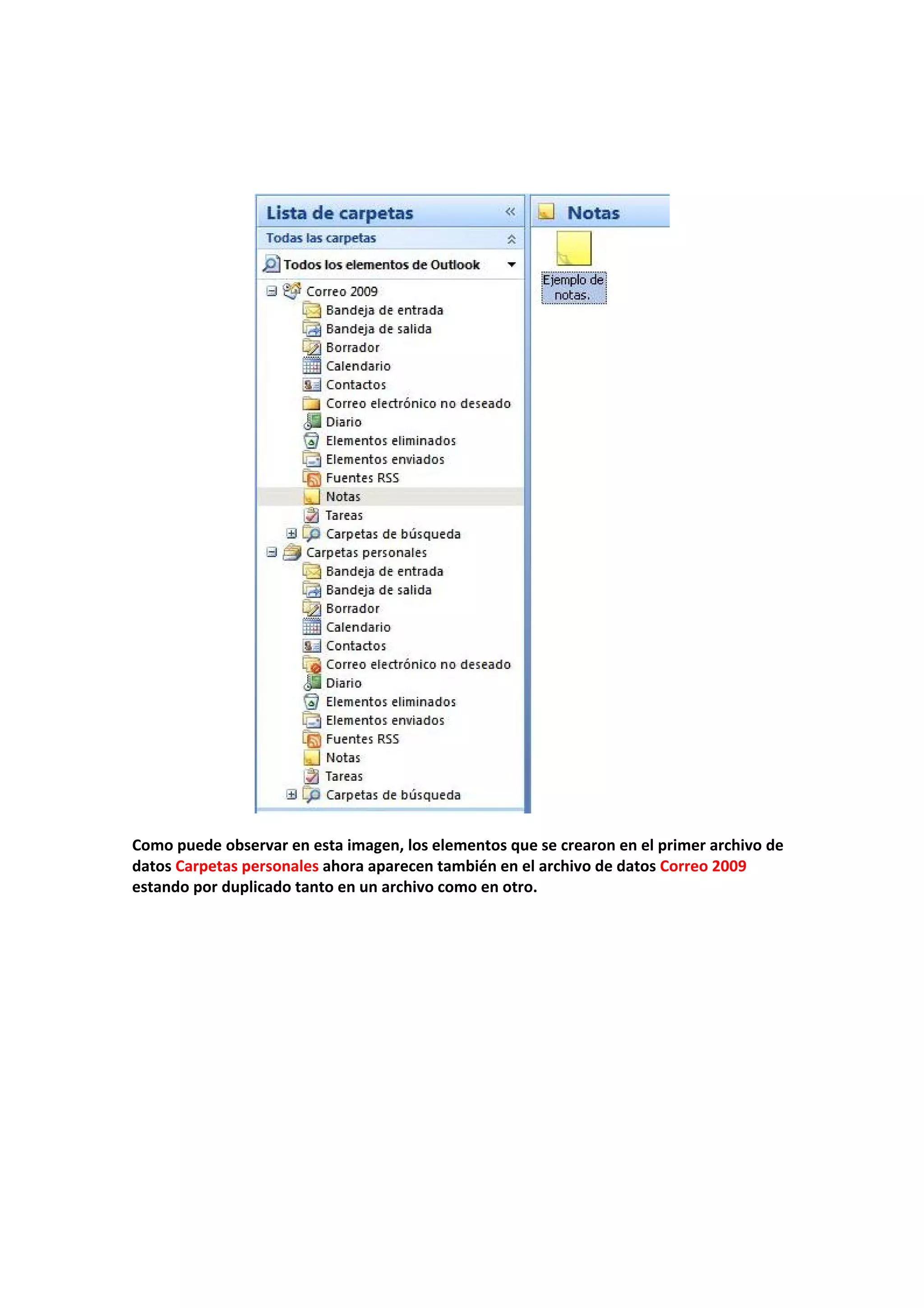  
 
 
 
 
 
Como puede observar en esta imagen, los elementos que se crearon en el primer archivo de 
datos Carpetas personales ahora aparecen también en el archivo de datos Correo 2009 
estando por duplicado tanto en un archivo como en otro. 
 
 
 
 
 
 
 
 
 
 
 
 
 
 
 
 
 
 
 
