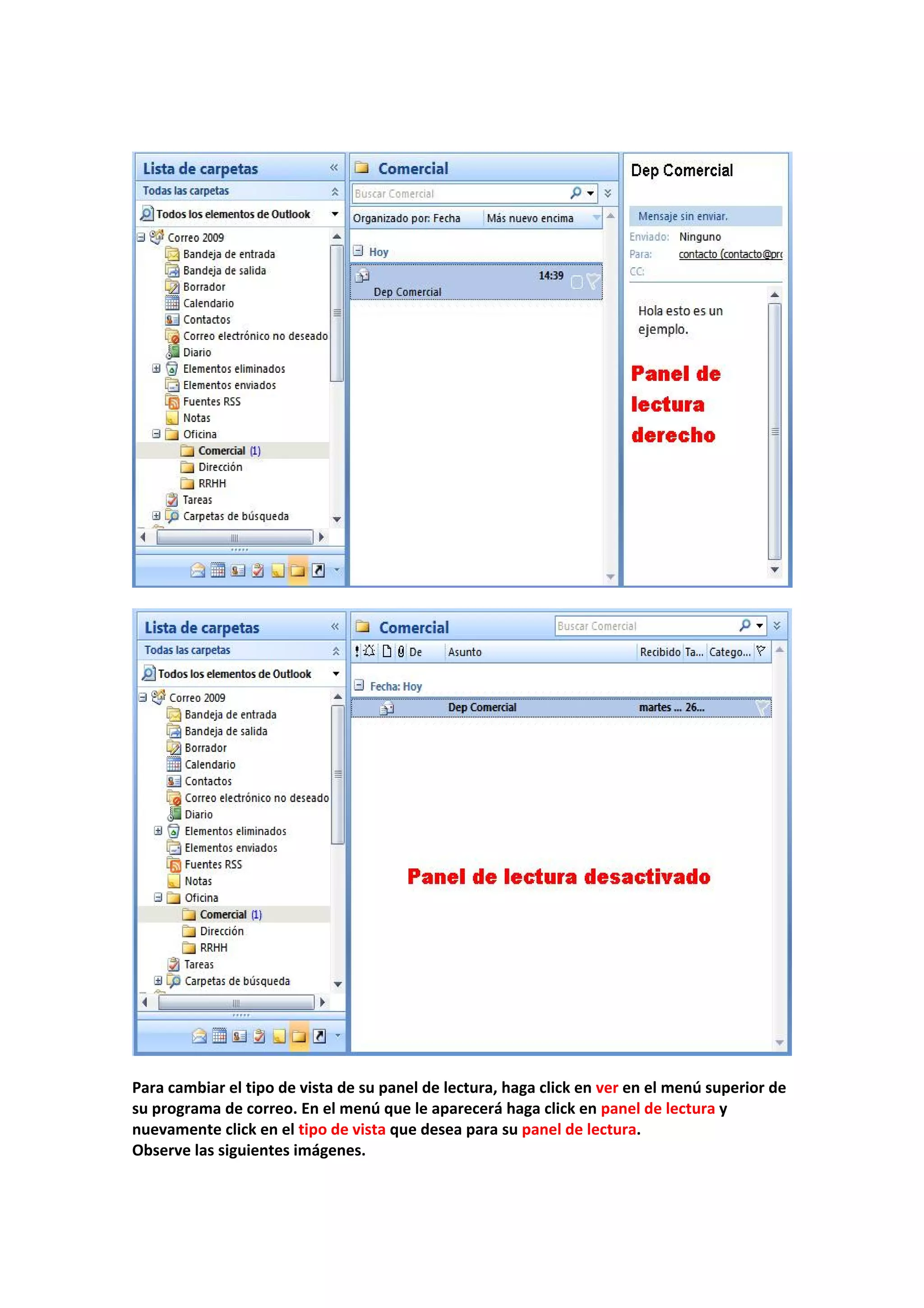  
 
 
 
 
 
Para cambiar el tipo de vista de su panel de lectura, haga click en ver en el menú superior de 
su programa de correo. En el menú que le aparecerá haga click en panel de lectura y 
nuevamente click en el tipo de vista que desea para su panel de lectura. 
Observe las siguientes imágenes. 
 
 
 
 
 
 