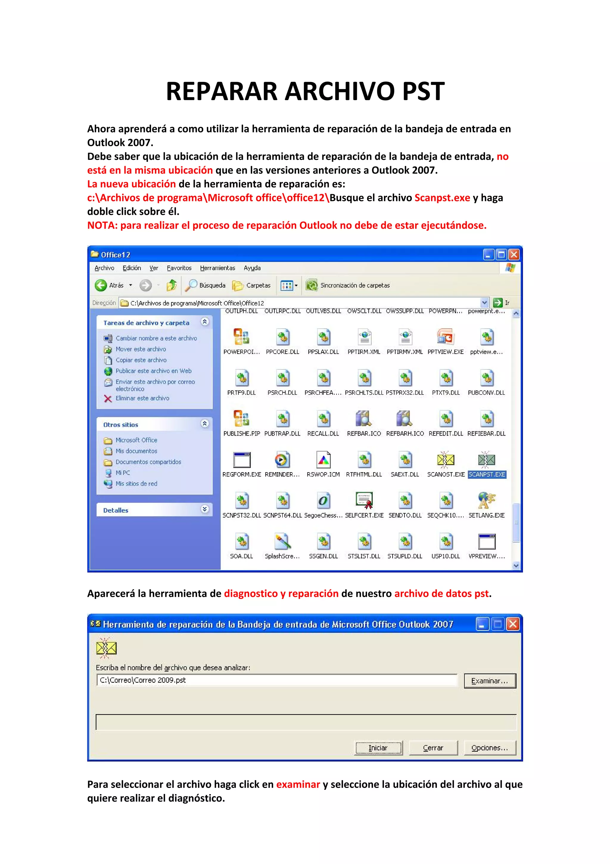 REPARAR ARCHIVO PST 
 
Ahora aprenderá a como utilizar la herramienta de reparación de la bandeja de entrada en 
Outlook 2007. 
Debe saber que la ubicación de la herramienta de reparación de la bandeja de entrada, no 
está en la misma ubicación que en las versiones anteriores a Outlook 2007. 
La nueva ubicación de la herramienta de reparación es:  
c:Archivos de programaMicrosoft officeoffice12Busque el archivo Scanpst.exe y haga 
doble click sobre él. 
NOTA: para realizar el proceso de reparación Outlook no debe de estar ejecutándose. 
 
 
 
Aparecerá la herramienta de diagnostico y reparación de nuestro archivo de datos pst. 
 
 
 
Para seleccionar el archivo haga click en examinar y seleccione la ubicación del archivo al que 
quiere realizar el diagnóstico. 
 
 
 